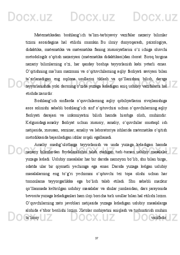 Matematikadan   boshlang‘ich   ta’lim-tarbiyaviy   vazifalar   nazariy   bilimlar
tizimi   asosidagina   hal   etilishi   mumkin.   Bu   ilmiy   dunyoqarash ,   psixologiya,
didaktika,   matematika   va   matematika   faning   xususiyatlarini   o‘z   ichiga   oluvchi
metodologik o‘qitish nazariyasi  (matematika didaktikasi)dan iborat.   Biroq birgina
nazariy   bilimlarning   o‘zi,   har   qanday   boshqa   tayyorlanish   kabi   yetarli   emas.
O‘qitishning   ma’lum   mazmuni   va   o‘qituvchilarning   aqliy   faoliyati   saviyasi   bilan
ta’sirlanadigan   eng   oqilona   usullarini   tiklash   va   qo‘llanishini   bilish,   darsga
tayyorlanishda yoki darsning o‘zida yuzaga keladigan aniq uslubiy vazifalarni hal
etishda zarurdir.
Boshlang‘ich   sinflarda   o‘quvchilarning   aqliy   qobiliyatlarini   rivojlanishiga
asos   solinishi   sababli   boshlang‘ich   sinf   o‘qituvchisi   uchun   o‘quvchilarning   aqliy
faoliyati   darajasi   va   imkoniyatini   bilish   hamda   hisobga   olish,   muhimdir.
Kelgusidagi   amaliy   faoliyat   uchun   xususiy ,   amaliy,   o‘quvchilar   mustaqil   ish
natijasida, xususan,  seminar, amaliy va laboratoriya ishlarida matematika o‘qitish
metodikasida bajariladigan ishlar orqali egallanadi.
Amaliy   mashg‘ulotlarga   tayyorlanish   va   unda   yuzaga   keladigan   hamda
nazariy   bilimlardan   foydalanilishni   talab   etadigan   turli-tuman   uslubiy   masalalar
yuzaga keladi. Uslubiy masalalar  har  bir  darsda  namoyon bo‘lib, shu bilan birga,
odatda   ular   bir   qiymatli   yechimga   ega   emas.   Darsda   yuzaga   kelgan   uslubiy
masalalarning   eng   to‘g‘ri   yechimini   o‘qituvchi   tez   topa   olishi   uchun   har
tomonlama   tayyorgarlikka   ega   bo‘lish   talab   etiladi.   Shu   sababli   mazkur
qo‘llanmada   keltirilgan   uslubiy   masalalar   va   shular   jumlasidan,   dars   jarayonida
bevosita yuzaga keladiganlari ham iloji boricha turli usullar bilan hal etilishi lozim.
O‘quvchilarning   xato   javoblari   natijasida   yuzaga   keladigan   uslubiy   masalalarga
alohida e’tibor berilishi lozim. Xatolar mohiyatini aniqlash va tushuntirish muhim
ta’limiy   vazifadir.
37 