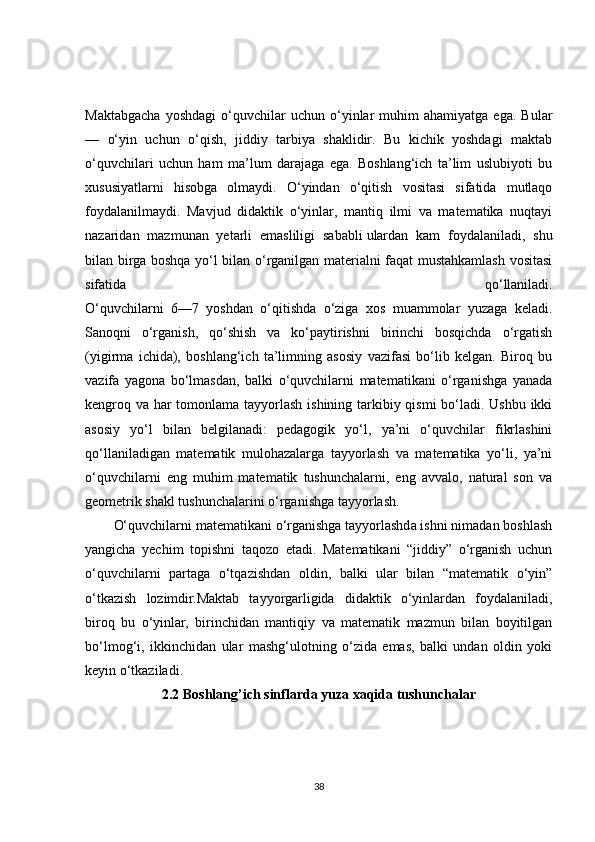 Maktabgacha   yoshdagi   o‘quvchilar   uchun   o‘yinlar   muhim   ahamiyatga   ega.   Bular
—   o‘yin   uchun   o‘qish,   jiddiy   tarbiya   shaklidir.   Bu   kichik   yoshdagi   maktab
o‘quvchilari   uchun   ham   ma’lum   darajaga   ega.   Boshlang‘ich   ta’lim   uslubiyoti   bu
xususiyatlarni   hisobga   olmaydi.   O‘yindan   o‘qitish   vositasi   sifatida   mutlaqo
foydalanilmaydi.   Mavjud   didaktik   o‘yinlar,   mantiq   ilmi   va   matematika   nuqtayi
nazaridan   mazmunan   yetarli   emasliligi   sababli   ulardan   kam   foydalaniladi ,   shu
bilan birga boshqa yo‘l bilan o‘rganilgan materialni faqat mustahkamlash vositasi
sifatida   qo‘llaniladi.
O‘quvchilarni   6—7   yoshdan   o‘qitishda   o‘ziga   xos   muammolar   yuzaga   keladi.
Sanoqni   o‘rganish,   qo‘shish   va   ko‘paytirishni   birinchi   bosqichda   o‘rgatish
(yigirma   ichida),   boshlang‘ich   ta’limning   asosiy   vazifasi   bo‘lib   kelgan.   Biroq   bu
vazifa   yagona   bo‘lmasdan,   balki   o‘quvchilarni   matematikani   o‘rganishga   yanada
kengroq va har  tomonlama tayyorlash ishining tarkibiy qismi  bo‘ladi. Ushbu ikki
asosiy   yo‘l   bilan   belgilanadi:   pedagogik   yo‘l,   ya’ni   o‘quvchilar   fikrlashini
qo‘llaniladigan   matematik   mulohazalarga   tayyorlash   va   matematika   yo‘li,   ya’ni
o‘quvchilarni   eng   muhim   matematik   tushunchalarni,   eng   avvalo,   natural   son   va
geometrik shakl tushunchalarini o‘rganishga tayyorlash.
O‘quvchilarni matematikani o‘rganishga tayyorlashda ishni nimadan boshlash
yangicha   yechim   topishni   taqozo   etadi.   Matematikani   “jiddiy”   o‘rganish   uchun
o‘quvchilarni   partaga   o‘tqazishdan   oldin,   balki   ular   bilan   “matematik   o‘yin”
o‘tkazish   lozimdir.Maktab   tayyorgarligida   didaktik   o‘yinlardan   foydalaniladi,
biroq   bu   o‘yinlar,   birinchidan   mantiqiy   va   matematik   mazmun   bilan   boyitilgan
bo‘lmog‘i,   ikkinchidan   ular   mashg‘ulotning   o‘zida   emas,   balki   undan   oldin   yoki
keyin o‘tkaziladi.
2.2 Boshlang’ich sinflarda yuza xaqida tushunchalar
38 