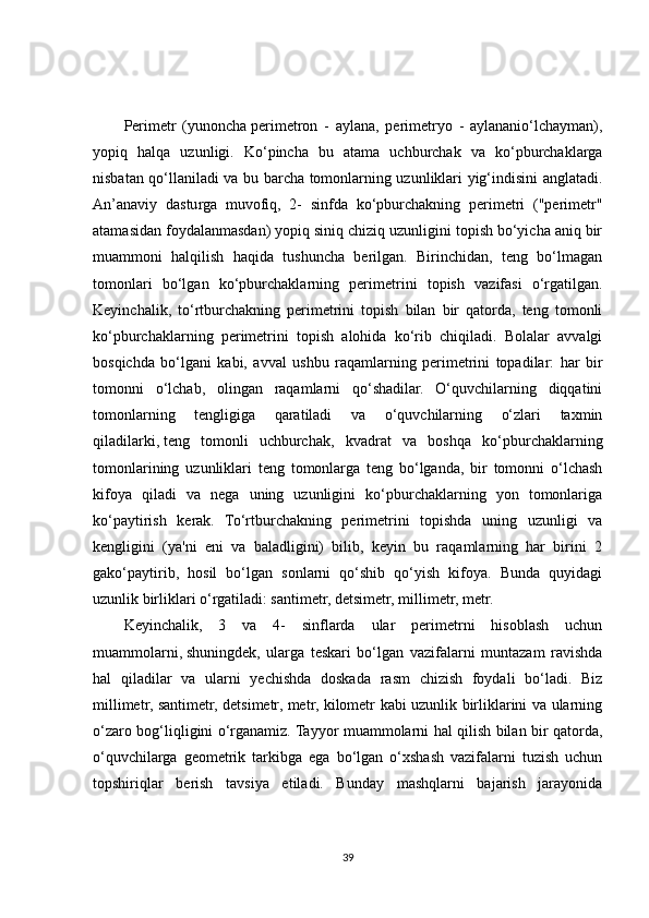 Perimetr   (yunoncha   perimetron   -   aylana ,   perimetryo   -   aylananio‘lchayman),
yopiq   halqa   uzunligi.   Ko‘pincha   bu   atama   uchburchak   va   ko‘pburchaklarga
nisbatan qo‘llaniladi va bu barcha tomonlarning uzunliklari yig‘indisini anglatadi.
An’anaviy   dasturga   muvofiq,   2-   sinfda   ko‘pburchakning   perimetri   ("perimetr"
atamasidan foydalanmasdan) yopiq siniq chiziq uzunligini topish bo‘yicha aniq bir
muammoni   halqilish   haqida   tushuncha   berilgan.   Birinchidan,   teng   bo‘lmagan
tomonlari   bo‘lgan   ko‘pburchaklarning   perimetrini   topish   vazifasi   o‘rgatilgan.
Keyinchalik,   to‘rtburchakning   perimetrini   topish   bilan   bir   qatorda,   teng   tomonli
ko‘pburchaklarning   perimetrini   topish   alohida   ko‘rib   chiqiladi.   Bolalar   avvalgi
bosqichda   bo‘lgani   kabi,   avval   ushbu   raqamlarning   perimetrini   topadilar:   har   bir
tomonni   o‘lchab,   olingan   raqamlarni   qo‘shadilar.   O‘quvchilarning   diqqatini
tomonlarning   tengligiga   qaratiladi   va   o‘quvchilarning   o‘zlari   taxmin
qiladilarki,   teng   tomonli   uchburchak ,   kvadrat   va   boshqa   ko‘pburchaklarning
tomonlarining   uzunliklari   teng   tomonlarga   teng   bo‘lganda,   bir   tomonni   o‘lchash
kifoya   qiladi   va   nega   uning   uzunligini   ko‘pburchaklarning   yon   tomonlariga
ko‘paytirish   kerak.   To‘rtburchakning   perimetrini   topishda   uning   uzunligi   va
kengligini   (ya'ni   eni   va   baladligini)   bilib,   keyin   bu   raqamlarning   har   birini   2
gako‘paytirib,   hosil   bo‘lgan   sonlarni   qo‘shib   qo‘yish   kifoya.   Bunda   quyidagi
uzunlik birliklari o‘rgatiladi: santimetr, detsimetr, millimetr, metr.
Keyinchalik,   3   va   4-   sinflarda   ular   perimetrni   hisoblash   uchun
muammolarni,   shuningdek ,   ularga   teskari   bo‘lgan   vazifalarni   muntazam   ravishda
hal   qiladilar   va   ularni   yechishda   doskada   rasm   chizish   foydali   bo‘ladi.   Biz
millimetr, santimetr, detsimetr, metr, kilometr kabi uzunlik birliklarini va ularning
o‘zaro bog‘liqligini o‘rganamiz. Tayyor muammolarni hal qilish bilan bir qatorda,
o‘quvchilarga   geometrik   tarkibga   ega   bo‘lgan   o‘xshash   vazifalarni   tuzish   uchun
topshiriqlar   berish   tavsiya   etiladi.   Bunday   mashqlarni   bajarish   jarayonida
39 