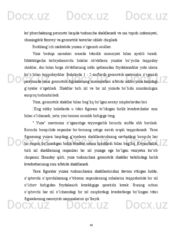 ko‘pburchakning perimetri haqida tushuncha shakllanadi   va uni topish imkoniyati ,
shuningdek fazoviy va geometrik tasvirlar ishlab chiqiladi.
Boshlang‘ich maktabda yuzani o‘rganish usullari.
Yuza   boshqa   narsalari   orasida   tekislik   xususiyati   bilan   ajralib   turadi.
Maktabgacha   tarbiyalanuvchi   bolalar   ob'ektlarni   yuzalar   bo‘yicha   taqqoslay
oladilar, shu  bilan  birga  ob'ektlarning  ustki   qatlamidan foydalanadilar   yoki   ularni
ko‘z bilan taqqoslaydilar. Bolalarda 1 - 2-sinflarda geometrik materialni o‘rganish
jarayonida yassi geometrik figuralarning xususiyatlari sifatida ushbu yuza haqidagi
g‘oyalar   o‘rgatiladi.   Shakllar   turli   xil   va   bir   xil   yuzada   bo‘lishi   mumkinligini
aniqroq tushuntiriladi.
Yuza, geometrik shakllar bilan bog‘liq bo‘lgan asosiy miqdorlardan biri.
  Eng   oddiy   holatlarda   u   tekis   figurani   to‘ldirgan   birlik   kvadratchalar   soni
bilan o‘lchanadi, ya'ni yon tomoni uzunlik birligiga teng.
"   Yuza"   mavzusini   o‘rganishga   tayyorgarlik   birinchi   sinfda   olib   boriladi.
Birinchi   bosqichda   raqamlar   bir-birining   ustiga   surish   orqali   taqqoslanadi.  Yassi
figuraning   yuzasi   haqidagi   g‘oyalarni   shakllantirishning   navbatdagi   bosqichi   har
bir raqam bo‘ linadigan birlik kvadrat sonini hisoblash bilan bog‘liq. Keyinchalik,
turli   xil   shakllarning   raqamlari   bir   xil   yuzaga   ega   bo‘lgan   vaziyatni   ko‘rib
chiqamiz.   Shunday   qilib ,   yuza   tushunchasi   geometrik   shakllar   tarkibidagi   birlik
kvadratlarining soni sifatida shakllanadi.
Yassi   figuralar   yuzasi   tushunchasini   shakllantirishni   davom   ettirgan   holda,
o‘qituvchi   o‘quvchilarning   e’tiborini   raqamlarning   sohalarini   taqqoslashda   bir   xil
o‘lchov   birligidan   foydalanish   kerakligiga   qaratishi   kerak.   Buning   uchun
o‘qituvchi   har   xil   o‘lchamdagi   bir   xil   miqdordagi   kvadratlarga   bo‘lingan   tekis
figuralarning namoyish namunalarini qo‘llaydi.
40 
