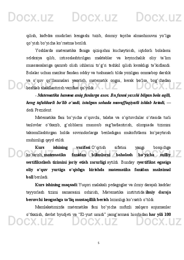 qilish,   kafedra   mudirlari   kengashi   tuzib,   doimiy   tajriba   almashinuvni   yo‘lga
qo‘yish bo‘yicha ko‘rsatma berildi.
Yoshlarda   matematika   faniga   qiziqishni   kuchaytirish,   iqtidorli   bolalarni
seleksiya   qilib,   ixtisoslashtirilgan   maktablar   va   keyinchalik   oliy   ta’lim
muassasalariga   qamrab   olish   ishlarini   to‘g‘ri   tashkil   qilish   kerakligi   ta’kidlandi.
Bolalar uchun mazkur fandan oddiy va tushunarli tilda yozilgan ommabop darslik
va   o‘quv   qo‘llanmalari   yaratish,   matematik   ongni,   kerak   bo‘lsa,   bog‘chadan
boshlab shakllantirish vazifasi qo‘yildi.
- Matematika hamma aniq fanlarga asos. Bu fanni yaxshi bilgan bola aqlli,
keng   tafakkurli   bo‘lib   o‘sadi,   istalgan   sohada   muvaffaqiyatli   ishlab   ketadi,   —
dedi Prezident.
Matematika   fani   bo‘yicha   o‘quvchi,   talaba   va   o‘qituvchilar   o‘rtasida   turli
tanlovlar   o‘tkazib,   g‘oliblarni   munosib   rag‘batlantirish,   olimpiada   tizimini
takomillashtirgan   holda   sovrindorlarga   beriladigan   mukofotlarni   ko‘paytirish
muhimligi qayd etildi.
Kurs   ishining   vazifasi :O‘qitish   sifatini   yangi   bosqichga
ko‘tarish,   matematika   fanidan   bilimlarni   baholash   bo‘yicha   milliy
sertifikatlash   tizimini   joriy   etish   zarurligi   aytildi.   Bunday   s yertifikat   egasiga
oliy   o‘quv   yurtiga   o‘qishga   kirishda   matematika   fanidan   maksimal
ball   beriladi.
Kurs ishining maqsadi :Yuqori malakali pedagoglar va ilmiy darajali kadrlar
tayyorlash   tizimi   samarasini   oshirish,   Matematika   institutida   ilmiy   daraja
beruvchi kengashga to‘liq mustaqillik berish   lozimligi ko‘rsatib o‘tildi.
Mamlakatimizda   matematika   fani   bo‘yicha   nufuzli   xalqaro   anjumanlar
o‘tkazish,   davlat   byudjeti   va   “El-yurt   umidi”   jamg‘armasi   hisobidan   har   yili   100
5 