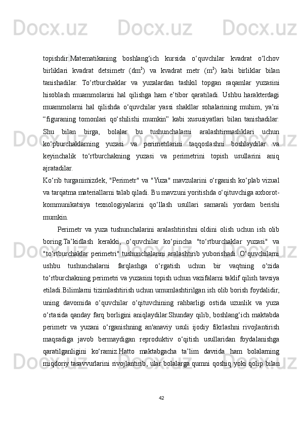 topishdir . Matematikaning   boshlang‘ich   kursida   o‘quvchilar   kvadrat   o‘lchov
birliklari   kvadrat   detsimetr   (dm 2
)   va   kvadrat   metr   (m 2
)   kabi   birliklar   bilan
tanishadilar.   To‘rtburchaklar   va   yuzalardan   tashkil   topgan   raqamlar   yuzasini
hisoblash   muammolarini   hal   qilishga   ham   e’tibor   qaratiladi.   Ushbu   harakterdagi
muammolarni   hal   qilishda   o‘quvchilar   yassi   shakllar   sohalarining   muhim,   ya’ni
“figuraning   tomonlari   qo‘shilishi   mumkin”   kabi   xususiyatlari   bilan   tanishadilar:
Shu   bilan   birga,   bolalar   bu   tushunchalarni   aralashtirmasliklari   uchun
ko‘pburchaklarning   yuzasi   va   perimetrlarini   taqqoslashni   boshlaydilar   va
keyinchalik   to‘rtburchakning   yuzasi   va   perimetrini   topish   usullarini   aniq
ajratadilar.
Ko‘rib turganimizdek, "Perimetr" va "Yuza" mavzularini o‘rganish ko‘plab vizual
va tarqatma materiallarni talab qiladi. Bu mavzuni yoritishda o‘qituvchiga axborot-
kommunikatsiya   texnologiyalarini   qo‘llash   usullari   samarali   yordam   berishi
mumkin.
Perimetr   va   yuza   tushunchalarini   aralashtirishni   oldini   olish   uchun   ish   olib
boring.Ta’kidlash   kerakki,   o‘quvchilar   ko‘pincha   "to‘rtburchaklar   yuzasi"   va
"to‘rtburchaklar perimetri" tushunchalarini aralashtirib yuborishadi. O‘quvchilarni
ushbu   tushunchalarni   farqlashga   o‘rgatish   uchun   bir   vaqtning   o‘zida
to‘rtburchakning perimetri va yuzasini topish uchun vazifalarni taklif qilish tavsiya
etiladi.Bilimlarni tizimlashtirish uchun umumlashtirilgan ish olib borish foydalidir,
uning   davomida   o‘quvchilar   o‘qituvchining   rahbarligi   ostida   uzunlik   va   yuza
o‘rtasida qanday farq borligini aniqlaydilar.Shunday qilib, boshlang‘ich maktabda
perimetr   va   yuzani   o‘rganishning   an'anaviy   usuli   ijodiy   fikrlashni   rivojlantirish
maqsadiga   javob   bermaydigan   reproduktiv   o‘qitish   usullaridan   foydalanishga
qaratilganligini   ko‘ramiz.Hatto   maktabgacha   ta’lim   davrida   ham   bolalarning
miqdoriy   tasavvurlarini rivojlantirib , ular bolalarga qumni qoshiq yoki qolip bilan
42 