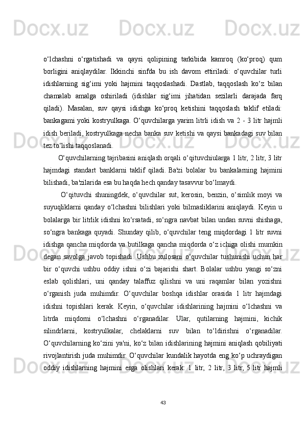 o‘lchashni   o‘rgatishadi   va   qaysi   qolipining   tarkibida   kamroq   (ko‘proq)   qum
borligini   aniqlaydilar.   Ikkinchi   sinfda   bu   ish   davom   ettiriladi:   o‘quvchilar   turli
idishlarning   sig‘imi   yoki   hajmini   taqqoslashadi.   Dastlab,   taqqoslash   ko‘z   bilan
chamalab   amalga   oshiriladi   (idishlar   sig‘imi   jihatidan   sezilarli   darajada   farq
qiladi).   Masalan,   suv   qaysi   idishga   ko‘proq   ketishini   taqqoslash   taklif   etiladi:
bankagami yoki kostryulkaga. O‘quvchilarga yarim   litrli idish va 2 - 3 litr hajmli
idish beriladi, kostryulkaga necha banka suv ketishi va qaysi bankadagi suv bilan
tez to‘lishi taqqoslanadi.
O‘quvchilarning tajribasini aniqlash orqali o‘qituvchiularga 1 litr, 2 litr, 3 litr
hajmdagi   standart   banklarni   taklif   qiladi.   Ba'zi   bolalar   bu   bankalarning   hajmini
bilishadi, ba'zilarida esa bu haqda hech qanday tasavvur bo‘lmaydi.
  O‘qituvchi   shuningdek,   o‘quvchilar   sut,   kerosin,   benzin,   o‘simlik   moyi   va
suyuqliklarni   qanday   o‘lchashni   bilishlari   yoki   bilmasliklarini   aniqlaydi.   Keyin   u
bolalarga bir litrlik idishni  ko‘rsatadi, so‘ngra navbat  bilan undan suvni  shishaga,
so‘ngra   bankaga   quyadi.   Shunday   qilib,   o‘quvchilar   teng   miqdordagi   1   litr   suvni
idishga qancha miqdorda va butilkaga qancha miqdorda o‘z ichiga olishi mumkin
degan   savolga   javob   topishadi.   Ushbu   xulosani   o‘quvchilar   tushunishi   uchun   har
bir   o‘quvchi   ushbu   oddiy   ishni   o‘zi   bajarishi   shart.   Bolalar   ushbu   yangi   so‘zni
eslab   qolishlari,   uni   qanday   talaffuz   qilishni   va   uni   raqamlar   bilan   yozishni
o‘rganish   juda   muhimdir.   O‘quvchilar   boshqa   idishlar   orasida   1   litr   hajmdagi
idishni   topishlari   kerak.   Keyin,   o‘quvchilar   idishlarining   hajmini   o‘lchashni   va
litrda   miqdorni   o‘lchashni   o‘rganadilar.   Ular,   qutilarning   hajmini,   kichik
silindrlarni,   kostryulkalar,   chelaklarni   suv   bilan   to‘ldirishni   o‘rganadilar.
O‘quvchilarning ko‘zini ya'ni, ko‘z bilan idishlarining   hajmini aniqlash qobiliyati
rivojlantirish juda muhimdir. O‘quvchilar kundalik hayotda eng ko‘p uchraydigan
oddiy   idishlarning   hajmini   esga   olishlari   kerak:   1   litr,   2   litr,   3   litr,   5   litr   hajmli
43 