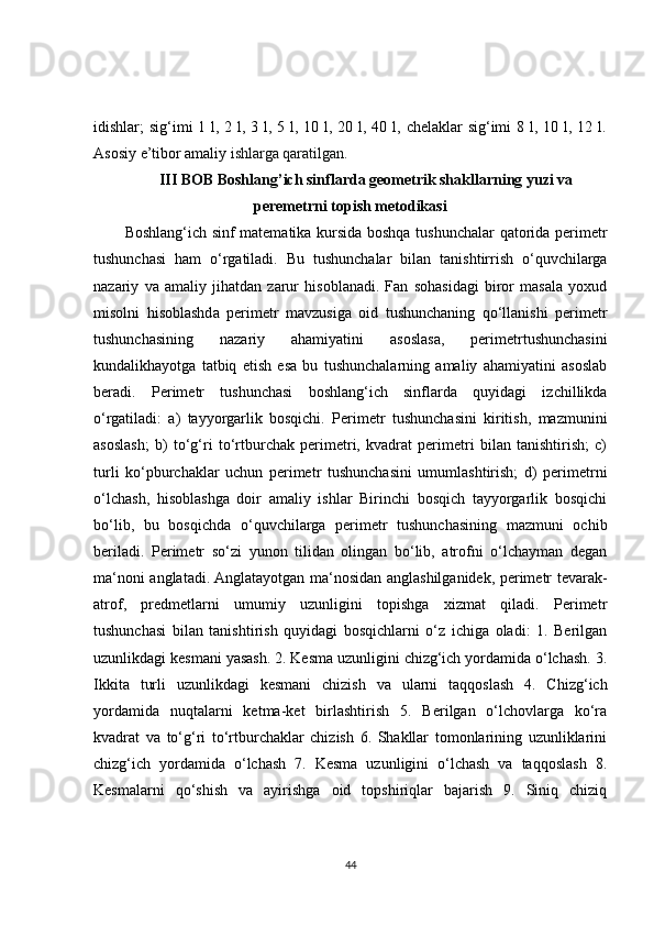 idishlar ; sig‘imi 1 l, 2 l, 3 l, 5 l, 10 l, 20 l, 40 l, chelaklar sig‘imi  8 l, 10 l, 12 l.
Asosiy e’tibor amaliy  ishlarga qaratilgan.
III BOB Boshlang’ich sinflarda geometrik shakllarning yuzi va
peremetrni topish metodikasi
Boshlang‘ich sinf matematika kursida boshqa tushunchalar qatorida perimetr
tushunchasi   ham   o‘rgatiladi.   Bu   tushunchalar   bilan   tanishtirrish   o‘quvchilarga
nazariy   va   amaliy   jihatdan   zarur   hisoblanadi.   Fan   sohasidagi   biror   masala   yoxud
misolni   hisoblashda   perimetr   mavzusiga   oid   tushunchaning   qo‘llanishi   perimetr
tushunchasining   nazariy   ahamiyatini   asoslasa,   perimetrtushunchasini
kundalikhayotga   tatbiq   etish   esa   bu   tushunchalarning   amaliy   ahamiyatini   asoslab
beradi.   Perimetr   tushunchasi   boshlang‘ich   sinflarda   quyidagi   izchillikda
o‘rgatiladi:   a)   tayyorgarlik   bosqichi.   Perimetr   tushunchasini   kiritish,   mazmunini
asoslash;   b)   to‘g‘ri   to‘rtburchak   perimetri,   kvadrat   perimetri   bilan   tanishtirish;   c)
turli   ko‘pburchaklar   uchun   perimetr   tushunchasini   umumlashtirish;   d)   perimetrni
o‘lchash,   hisoblashga   doir   amaliy   ishlar   Birinchi   bosqich   tayyorgarlik   bosqichi
bo‘lib,   bu   bosqichda   o‘quvchilarga   perimetr   tushunchasining   mazmuni   ochib
beriladi.   Perimetr   so‘zi   yunon   tilidan   olingan   bo‘lib,   atrofni   o‘lchayman   degan
ma‘noni anglatadi. Anglatayotgan ma‘nosidan anglashilganidek, perimetr tevarak-
atrof,   predmetlarni   umumiy   uzunligini   topishga   xizmat   qiladi.   Perimetr
tushunchasi   bilan   tanishtirish   quyidagi   bosqichlarni   o‘z   ichiga   oladi:   1.   Berilgan
uzunlikdagi kesmani yasash. 2. Kesma uzunligini chizg‘ich yordamida o‘lchash. 3.
Ikkita   turli   uzunlikdagi   kesmani   chizish   va   ularni   taqqoslash   4.   Chizg‘ich
yordamida   nuqtalarni   ketma-ket   birlashtirish   5.   Berilgan   o‘lchovlarga   ko‘ra
kvadrat   va   to‘g‘ri   to‘rtburchaklar   chizish   6.   Shakllar   tomonlarining   uzunliklarini
chizg‘ich   yordamida   o‘lchash   7.   Kesma   uzunligini   o‘lchash   va   taqqoslash   8.
Kesmalarni   qo‘shish   va   ayirishga   oid   topshiriqlar   bajarish   9.   Siniq   chiziq
44 