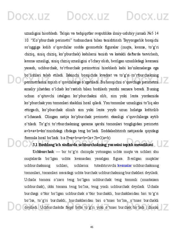 uzunligini hisoblash. Talqin va tadqiqotlar respublika ilmiy-uslubiy jurnali №5 14
10.   “Ko‘pburchak   perimetri”   tushunchasi   bilan   tanishtirish  Tayyorgarlik   bosqichi
so‘nggiga   kelib   o‘quvchilar   sodda   geometrik   figuralar   (nuqta,   kesma,   to‘g‘ri
chiziq,   siniq   chiziq,   ko‘pburchak)   kabilarni   tanish   va   katakli   daftarda   tasvirlash,
kesma uzunligi, siniq chiziq uzunligini o‘lchay olish, berilgan uzunlikdagi kesmani
yasash,   uchburchak,   to‘rtburchak   perimetrini   hisoblash   kabi   ko‘nikmalarga   ega
bo‘lishlari   talab   etiladi.   Ikkinchi   bosqichda   kvadrat   va   to‘g‘ri   to‘rtburchakning
perimetrlarini topish o‘quvchilarga o‘rgatiladi. Bu bosqichni o‘quvchiga perimetrni
amaliy   jihatdan   o‘lchab   ko‘rsatish   bilan   boshlash   yaxshi   samara   beradi.   Buning
uchun   o‘qituvchi   istalgan   ko‘pburchakni   olib,   sim   yoki   lenta   yordamida
ko‘pburchak yon tomonlari shaklini hosil qiladi. Yon tomonlar uzunligini to‘liq aks
ettirgach,   ko‘pburchak   olinib   sim   yoki   lenta   yoyib   uzun   holatga   keltirilib
o‘lchanadi.   Olingan   natija   ko‘pburchak   perimetri   ekanligi   o‘quvchilarga   aytib
o‘tiladi.   To‘g‘ri   to‘rtburchakning   qarama   qarshi   tomonlari   tengligidan   perimetri
a+b+a+b=ko‘rinishdagi   ifodaga   teng   bo‘ladi.   Soddalashtirish   natijasida   quyidagi
formula hosil bo‘ladi: b a P=a+b+a+b=2a+2b=2(a+b) 
3.1  Boshlang’ich sinflarda uchburchakning yuzasini topish metodikasi
Uchburchak     —   bir   to g ri   chiziqda   yotmagan   uchta   nuqta   va   uchlari   shuʻ ʻ
nuqtalarda   bo lgan   uchta   kesmadan   yasalgan   figura.   Berilgan   nuqtalar	
ʻ
uchburchakning   uchlari,   uchlarini   tutashtiruvchi   kesmalar   uchburchakning
tomonlari, tomonlari orasidagi uchta burchak uchburchakning burchaklari deyiladi.
Uchala   tomoni   o zaro   teng   bo lgan   uchburchak   teng   tomonli   (muntazam	
ʻ ʻ
uchburchak),   ikki   tomoni   teng   bo lsa,   teng   yonli   uchburchak   deyiladi.   Uchala	
ʻ
burchagi   o tkir   bo lgan   uchburchak   o tkir   burchakli,   burchaklaridan   biri   to g ri	
ʻ ʻ ʻ ʻ ʻ
bo lsa,   to g ri   burchakli,   burchaklaridan   biri   o tmas   bo lsa,   o tmas   burchakli	
ʻ ʻ ʻ ʻ ʻ ʻ
deyiladi.   Uchburchakda   faqat   bitta   to g ri   yoki   o tmas   burchak   bo ladi   (chunki	
ʻ ʻ ʻ ʻ
45 