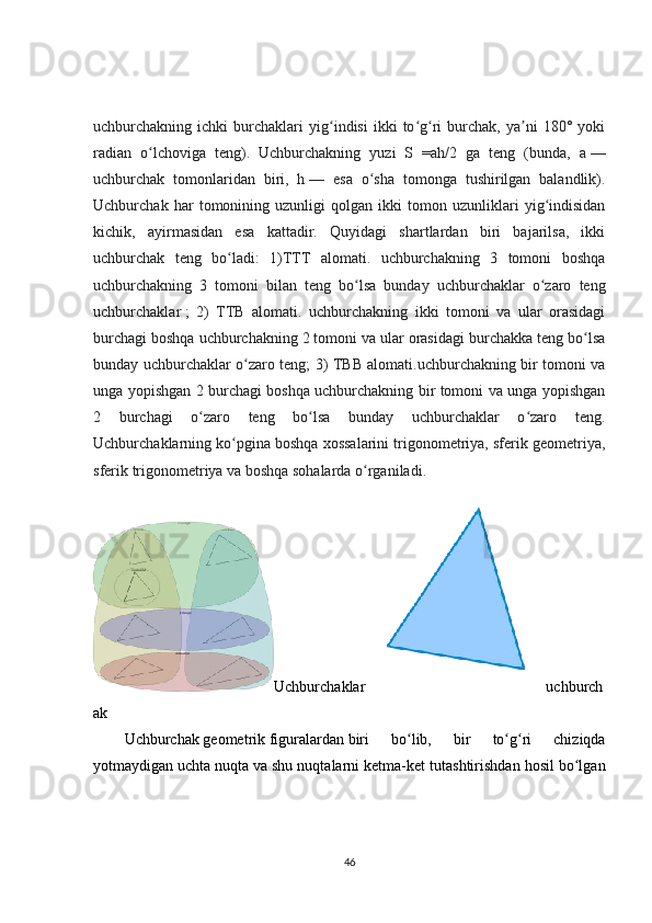 uchburchakning  ichki   burchaklari   yig indisi   ikki   to g ri   burchak,   ya ni   180°   yokiʻ ʻ ʻ ʼ
radian   o lchoviga   teng).   Uchburchakning   yuzi   S   =ah/2   ga   teng   (bunda,   a	
ʻ   —
uchburchak   tomonlaridan   biri,   h   —   esa   o sha   tomonga   tushirilgan   balandlik).	
ʻ
Uchburchak   har   tomonining   uzunligi   qolgan   ikki   tomon   uzunliklari   yig indisidan	
ʻ
kichik,   ayirmasidan   esa   kattadir.   Quyidagi   shartlardan   biri   bajarilsa,   ikki
uchburchak   teng   bo ladi:   1)TTT   alomati.   uchburchakning   3   tomoni   boshqa	
ʻ
uchburchakning   3   tomoni   bilan   teng   bo lsa   bunday   uchburchaklar   o zaro   teng	
ʻ ʻ
uchburchaklar   ;   2)   TTB   alomati.   uchburchakning   ikki   tomoni   va   ular   orasidagi
burchagi boshqa uchburchakning 2 tomoni va ular orasidagi burchakka teng bo lsa	
ʻ
bunday uchburchaklar o zaro teng; 3) TBB alomati.uchburchakning bir tomoni va	
ʻ
unga yopishgan 2 burchagi boshqa uchburchakning bir tomoni va unga yopishgan
2   burchagi   o zaro   teng   bo lsa   bunday   uchburchaklar   o zaro   teng.	
ʻ ʻ ʻ
Uchburchaklarning ko pgina boshqa xossalarini trigonometriya, sferik geometriya,	
ʻ
sferik trigonometriya va boshqa sohalarda o rganiladi.	
ʻ
Uchburchaklar uchburch
ak
Uchburchak   geometrik   figuralardan   biri   bo lib,   bir   to g ri   chiziqda	
ʻ ʻ ʻ
yotmaydigan uchta   nuqta   va shu nuqtalarni ketma-ket tutashtirishdan hosil bo lgan	
ʻ
46 