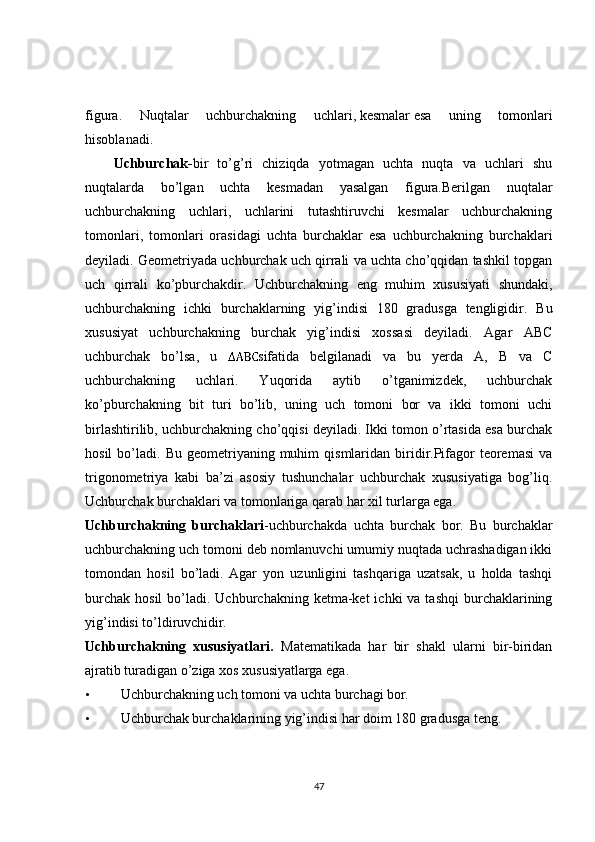 figura.   Nuqtalar   uchburchakning   uchlari,   kesmalar   esa   uning   tomonlari
hisoblanadi.
Uchburchak- bir   to’g’ri   chiziqda   yotmagan   uchta   nuqta   va   uchlari   shu
nuqtalarda   bo’lgan   uchta   kesmadan   yasalgan   figura.Berilgan   nuqtalar
uchburchakning   uchlari,   uchlarini   tutashtiruvchi   kesmalar   uchburchakning
tomonlari,   tomonlari   orasidagi   uchta   burchaklar   esa   uchburchakning   burchaklari
deyiladi. Geometriyada uchburchak uch qirrali va uchta cho’qqidan tashkil topgan
uch   qirrali   ko’pburchakdir.   Uchburchakning   eng   muhim   xususiyati   shundaki,
uchburchakning   ichki   burchaklarning   yig’indisi   180   gradusga   tengligidir .   Bu
xususiyat   uchburchakning   burchak   yig’indisi   xossasi   deyiladi.   Agar   ABC
uchburchak   bo’lsa,   u   sifatida   belgilanadi   va   bu   yerda   A,   B   va   C
uchburchakning   uchlari.   Yuqorida   aytib   o’tganimizdek,   uchburchak
ko’pburchakning   bit   turi   bo’lib,   uning   uch   tomoni   bor   va   ikki   tomoni   uchi
birlashtirilib, uchburchakning cho’qqisi deyiladi. Ikki tomon o’rtasida esa burchak
hosil  bo’ladi.  Bu  geometriyaning  muhim   qismlaridan  biridir.Pifagor   teoremasi  va
trigonometriya   kabi   ba’zi   asosiy   tushunchalar   uchburchak   xususiyatiga   bog’liq.
Uchburchak burchaklari va tomonlariga qarab har xil turlarga ega. 
Uchburchakning   burchaklari -uchburchakda   uchta   burchak   bor.   Bu   burchaklar
uchburchakning uch tomoni deb nomlanuvchi umumiy nuqtada uchrashadigan ikki
tomondan   hosil   bo’ladi.  Agar   yon   uzunligini   tashqariga   uzatsak,   u   holda   tashqi
burchak  hosil  bo’ladi. Uchburchakning  ketma-ket  ichki   va tashqi  burchaklarining
yig’indisi to’ldiruvchidir. 
Uchburchakning   xususiyatlari.   Matematikada   har   bir   shakl   ularni   bir-biridan
ajratib turadigan o’ziga xos xususiyatlarga ega. 
• Uchburchakning uch tomoni va uchta burchagi bor. 
• Uchburchak burchaklarining yig’indisi har doim 180 gradusga teng. 
47