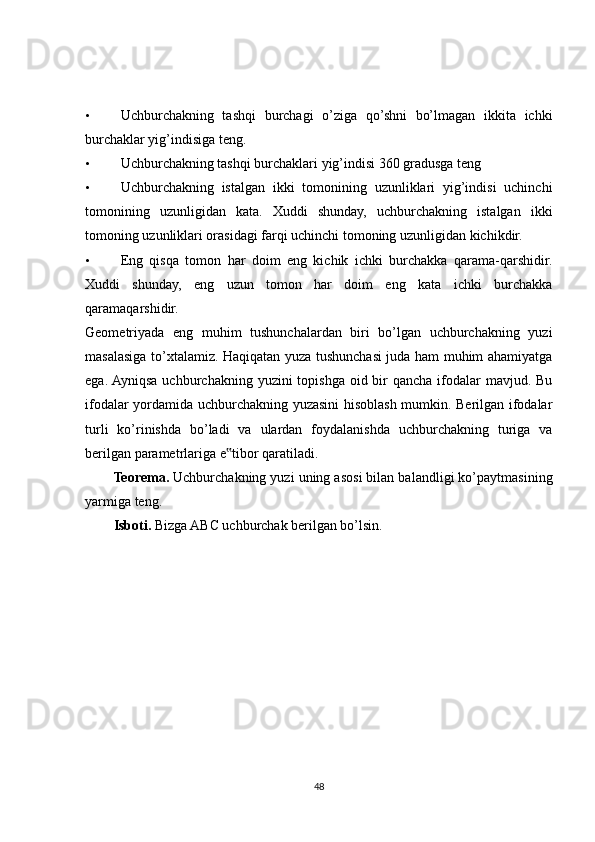 • Uchburchakning   tashqi   burchagi   o’ziga   qo’shni   bo’lmagan   ikkita   ichki
burchaklar yig’indisiga teng. 
• Uchburchakning tashqi burchaklari yig’indisi 360 gradusga teng 
• Uchburchakning   istalgan   ikki   tomonining   uzunliklari   yig’indisi   uchinchi
tomonining   uzunligidan   kata.   Xuddi   shunday,   uchburchakning   istalgan   ikki
tomoning uzunliklari orasidagi farqi uchinchi tomoning uzunligidan kichikdir. 
• Eng   qisqa   tomon   har   doim   eng   kichik   ichki   burchakka   qarama-qarshidir.
Xuddi   shunday,   eng   uzun   tomon   har   doim   eng   kata   ichki   burchakka
qaramaqarshidir. 
Geometriyada   eng   muhim   tushunchalardan   biri   bo’lgan   uchburchakning   yuzi
masalasiga to’xtalamiz. Haqiqatan yuza tushunchasi juda ham muhim ahamiyatga
ega. Ayniqsa uchburchakning yuzini  topishga  oid bir  qancha  ifodalar  mavjud. Bu
ifodalar yordamida uchburchakning yuzasini hisoblash mumkin. Berilgan ifodalar
turli   ko’rinishda   bo’ladi   va   ulardan   foydalanishda   uchburchakning   turiga   va
berilgan parametrlariga e tibor qaratiladi. ‟
Teorema.  Uchburchakning yuzi uning asosi bilan balandligi ko’paytmasining
yarmiga teng. 
Isboti.  Bizga ABC uchburchak berilgan bo’lsin. 
 
48 
