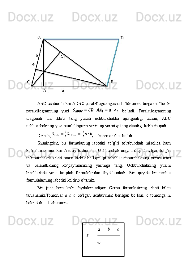  
ABC uchburchakni ADBC paralellogramgacha to’ldiramiz, bizga ma lumki‟
paralellogramning   yuzi     bo’ladi.   Paralellogramning
diagonali   uni   ikkita   teng   yuzali   uchburchakka   ajratganligi   uchun,   ABC
uchburchakning yuzi paralellogram yuzining yarmiga teng ekanligi kelib chiqadi
Demak, 
a  . Teorema isbot bo’ldi. 
Shuningdek,   bu   formulaning   isbotini   to’g’ri   to’rtburchak   misolida   ham
ko’rishimiz mumkin. Asosiy tushuncha: Uchburchak unga tashqi  chizilgan to’g’ri
to’rtburchakdan ikki marta kichik bo’lganligi sababli  uchburchakning yuzasi  asos
va   balandlikning   ko’paytmasining   yarmiga   teng.   Uchburchakning   yuzini
hisoblashda   yana   ko’plab   formulalardan   foydalaniladi.   Biz   quyida   bir   nechta
formulalarning isbotini keltirib o’tamiz. 
Biz   juda   ham   ko’p   foydalaniladigan   Geron   formulasining   isboti   bilan
tanishamiz.Tomonlar   a   b   c   bo’lgan   uchburchak   berilgan   bo’lsin.   c   tomonga   h
c
balandlik  tushuramiz.                
49??????   ??????   ??????   ??????
   
  