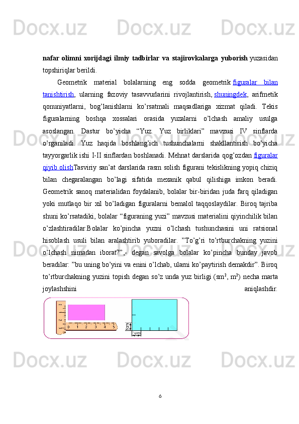 nafar   olimni   xorijdagi   ilmiy   tadbirlar   va   stajirovkalarga   yuborish   yuzasidan
topshiriqlar berildi.
Geometrik   material   bolalarning   eng   sodda   geometrik   figuralar   bilan
tanishtirish ,   ularning   fazoviy   tasavvurlarini   rivojlantirish,   shuningdek ,   arifmetik
qonuniyatlarni,   bog’lanishlarni   ko’rsatmali   maqsadlariga   xizmat   qiladi.   Tekis
figuralarning   boshqa   xossalari   orasida   yuzalarni   o’lchash   amaliy   usulga
asoslangan.   Dastur   bo’yicha   “Yuz.   Yuz   birliklari”   mavzusi   IV   sinflarda
o’rganiladi.   Yuz   haqida   boshlang’ich   tushunchalarni   shakllantirish   bo’yicha
tayyorgarlik ishi I-II sinflardan boshlanadi. Mehnat darslarida qog’ozdan   figuralar
qiyib olish Tasviriy san’at darslarida rasm solish figurani tekislikning yopiq chiziq
bilan   chegaralangan   bo’lagi   sifatida   mexanik   qabul   qilishiga   imkon   beradi.
Geometrik   sanoq   materialidan   foydalanib,   bolalar   bir-biridan   juda   farq   qiladigan
yoki   mutlaqo   bir   xil   bo’ladigan   figuralarni   bemalol   taqqoslaydilar.   Biroq   tajriba
shuni ko’rsatadiki, bolalar “figuraning yuzi” mavzusi materialini qiyinchilik bilan
o’zlashtiradilar.Bolalar   ko’pincha   yuzni   o’lchash   tushunchasini   uni   ratsional
hisoblash   usuli   bilan   aralashtirib   yuboradilar.   ”To’g’ri   to’rtburchakning   yuzini
o’lchash   nimadan   iborat?”,-   degan   savolga   bolalar   ko’pincha   bunday   javob
beradilar: ”bu uning bo’yini va enini o’lchab, ularni ko’paytirish demakdir”. Biroq
to’rtburchakning yuzini  topish degan so’z unda yuz birligi (sm 2
, m 2
) necha marta
joylashshini   aniqlashdir.
6 