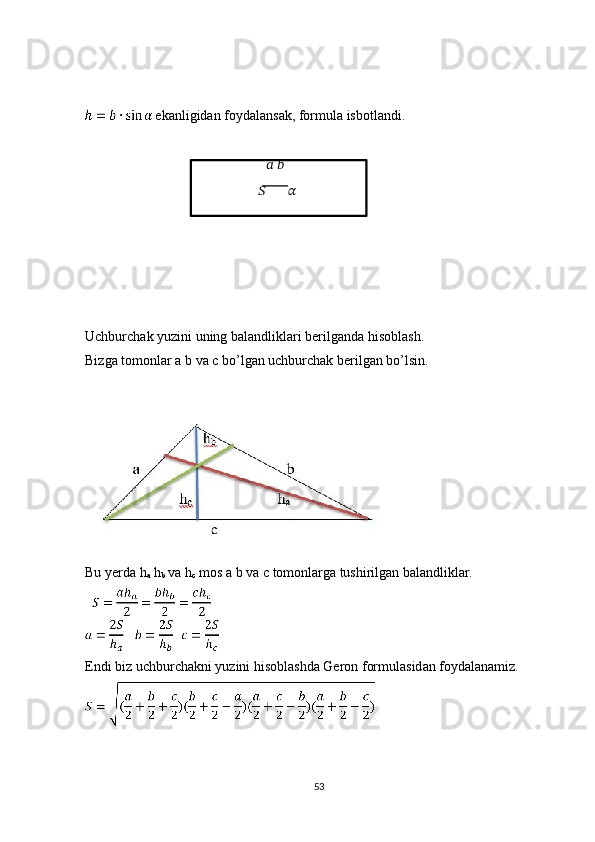   ekanligidan foydalansak, formula isbotlandi. 
 
  ??????   ??????
  ??????
         ??????  
Uchburchak yuzini uning balandliklari berilganda hisoblash. 
Bizga tomonlar a b va c bo’lgan uchburchak berilgan bo’lsin. 
 
 
Bu yerda h
a  h
b  va h
c  mos a b va c tomonlarga tushirilgan balandliklar. 
 
Endi biz uchburchakni yuzini hisoblashda Geron formulasidan foydalanamiz. 
 
53 