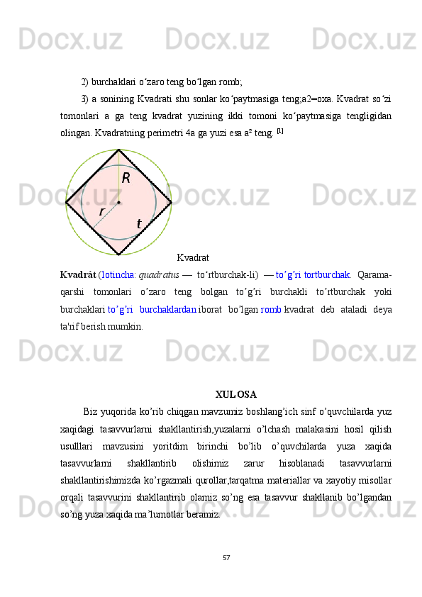 2) burchaklari o zaro teng bo lgan romb;ʻ ʻ
3) a sonining Kvadrati shu sonlar ko paytmasiga teng;a2=oxa. Kvadrat so zi	
ʻ ʻ
tomonlari   a   ga   teng   kvadrat   yuzining   ikki   tomoni   ko paytmasiga   tengligidan	
ʻ
olingan. Kvadratning perimetri 4a ga yuzi esa a² teng.   [1]
Kvadrat
Kvadrát   ( lotincha :   quadratus   —   to rtburchak-li)   —	
ʻ   to g ri	ʼ ʼ   tortburchak .   Qarama-
qarshi   tomonlari   o zaro   teng   bolgan   to g ri   burchakli   to rtburchak   yoki	
ʼ ʼ ʼ ʼ
burchaklari   to g ri   burchaklardan	
ʼ ʼ   iborat   bo lgan	ʼ   romb   kvadrat   deb   ataladi   deya
ta'rif berish mumkin.
XULOSA
  Biz yuqorida ko’rib chiqgan mavzumiz boshlang’ich sinf o’quvchilarda yuz
xaqidagi   tasavvurlarni   shakllantirish,yuzalarni   o’lchash   malakasini   hosil   qilish
usulllari   mavzusini   yoritdim   birinchi   bo’lib   o’quvchilarda   yuza   xaqida
tasavvurlarni   shakllantirib   olishimiz   zarur   hisoblanadi   tasavvurlarni
shakllantirishimizda ko’rgazmali qurollar,tarqatma materiallar va xayotiy misollar
orqali   tasavvurini   shakllantirib   olamiz   so’ng   esa   tasavvur   shakllanib   bo’lgandan
so’ng yuza xaqida ma’lumotlar beramiz.
57 