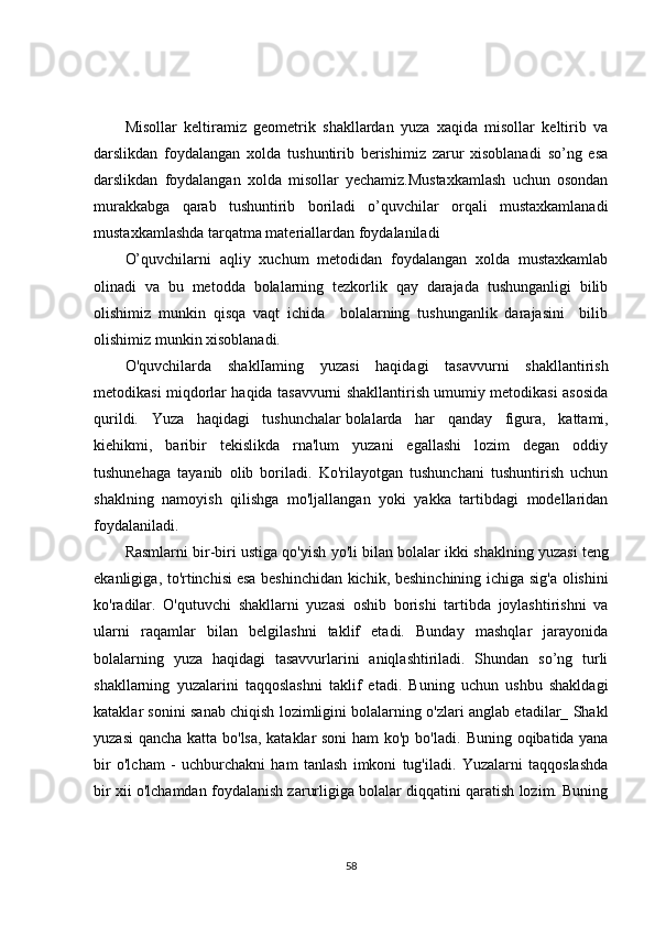 Misollar   keltiramiz   geometrik   shakllardan   yuza   xaqida   misollar   keltirib   va
darslikdan   foydalangan   xolda   tushuntirib   berishimiz   zarur   xisoblanadi   so’ng   esa
darslikdan   foydalangan   xolda   misollar   yechamiz.Mustaxkamlash   uchun   osondan
murakkabga   qarab   tushuntirib   boriladi   o’quvchilar   orqali   mustaxkamlanadi
mustaxkamlashda tarqatma materiallardan foydalaniladi 
O’quvchilarni   aqliy   xuchum   metodidan   foydalangan   xolda   mustaxkamlab
olinadi   va   bu   metodda   bolalarning   tezkorlik   qay   darajada   tushunganligi   bilib
olishimiz   munkin   qisqa   vaqt   ichida     bolalarning   tushunganlik   darajasini     bilib
olishimiz munkin xisoblanadi.
O'quvchilarda   shaklIaming   yuzasi   haqidagi   tasavvurni   shakllantirish
metodikasi miqdorlar haqida tasavvurni shakllantirish umumiy metodikasi asosida
qurildi.   Yuza   haqidagi   tushunchalar   bolalarda   har   qanday   figura ,   kattami,
kiehikmi,   baribir   tekislikda   rna'lum   yuzani   egallashi   lozim   degan   oddiy
tushunehaga   tayanib   olib   boriladi.   Ko'rilayotgan   tushunchani   tushuntirish   uchun
shaklning   namoyish   qilishga   mo'ljallangan   yoki   yakka   tartibdagi   modellaridan
foydalaniladi.
Rasmlarni bir-biri ustiga qo'yish yo'li bilan bolalar ikki shaklning   yuzasi teng
ekanligiga , to'rtinchisi   esa beshinchidan kichik , beshinchining ichiga sig'a olishini
ko'radilar.   O'qutuvchi   shakllarni   yuzasi   oshib   borishi   tartibda   joylashtirishni   va
ularni   raqamlar   bilan   belgilashni   taklif   etadi.   Bunday   mashqlar   jarayonida
bolalarning   yuza   haqidagi   tasavvurlarini   aniqlashtiriladi.   Shundan   so’ng   turli
shakllarning   yuzalarini   taqqoslashni   taklif   etadi.   Buning   uchun   ushbu   shakldagi
kataklar sonini sanab chiqish lozimligini bolalarning o'zlari anglab etadilar_ Shakl
yuzasi  qancha katta bo'lsa, kataklar soni  ham ko'p bo'ladi.   Buning oqibatida yana
bir   o'lcham   -   uchburchakni   ham   tanlash   imkoni   tug'iladi.   Yuzalarni   taqqoslashda
bir xii o'lchamdan foydalanish zarurligiga bolalar diqqatini qaratish lozim. Buning
58