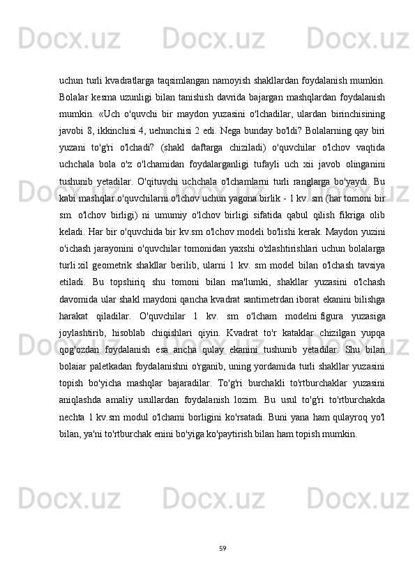 uchun turli kvadratlarga taqsimlangan namoyish shakllardan foydalanish mumkin.
Bolalar   kesma   uzunligi   bilan   tanishish   davrida  bajargan  mashqlardan   foydalanish
mumkin.   «Uch   o'quvchi   bir   maydon   yuzasini   o'lchadilar,   ulardan   birinchisining
javobi 8, ikkinchisi 4, uehunchisi 2 edi. Nega bunday bo'ldi? Bolalarning qay biri
yuzani   to'g'ri   o'lchadi?   (shakl   daftarga   chiziladi)   o'quvchilar   o'lchov   vaqtida
uchchala   bola   o'z   o'lchamidan   foydalarganligi   tufayli   uch   xii   javob   olinganini
tushunib   yetadilar.   O'qituvchi   uchchala   o'lchamlarni   turli   ranglarga   bo'yaydi.   Bu
kabi mashqlar o'quvchilarni o'lchov uchun yagona birlik - 1 kv. sm (har tomoni bir
sm.   o'lchov   birligi)   ni   umumiy   o'lchov   birligi   sifatida   qabul   qilish   fikriga   olib
keladi. Har bir o'quvchida bir kv.sm o'lchov modeli bo'lishi kerak. Maydon yuzini
o'ichash  jarayonini  o'quvchilar   tomonidan yaxshi  o'zlashtirishlari  uchun  bolalarga
turli   xil   geometrik   shakllar   berilib ,   ularni   1   kv.   sm   model   bilan   o'lchash   tavsiya
etiladi.   Bu   topshiriq   shu   tomoni   bilan   ma'lumki,   shakllar   yuzasini   o'lchash
davomida ular shakl maydoni qancha kvadrat santimetrdan iborat ekanini bilishga
harakat   qiladilar.   O'quvchilar   1   kv.   sm   o'lcham   modelni   figura   yuzasiga
joylashtirib ,   hisoblab   chiqishlari   qiyin.   Kvadrat   to'r   kataklar   chizilgan   yupqa
qog'ozdan   foydalanish   esa   ancha   qulay   ekanini   tushunib   yetadilar.   Shu   bilan
bolaiar paletkadan foydalanishni o'rganib, uning yordamida turli shakllar yuzasini
topish   bo'yicha   mashqlar   bajaradilar.   To'g'ri   burchakli   to'rtburchaklar   yuzasini
aniqlashda   amaliy   usullardan   foydalanish   lozim.   Bu   usul   to'g'ri   to'rtburchakda
nechta 1 kv.sm  modul o'lchami  borligini ko'rsatadi. Buni  yana ham qulayroq yo'l
bilan, ya'ni to'rtburchak enini bo'yiga ko'paytirish bilan ham topish mumkin.
59 