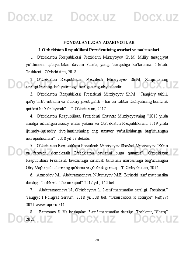 FOYDALANILGAN ADABIYOTLAR
I. O'zbekiston Respublikasi Prezidentining asarlari va ma'ruzalari .
1. O'zbekiston   Respublikasi   Prezidenti   Mirziyoyev   Sh.M.   Milliy   taraqqiyot
yo’llimizni   qat'iyat   bilan   davom   ettirib ,   yangi   bosqichga   ko’taramiz.   1-kitob.
Toshkent.: O’zbekiston, 2018.
2. O'zbekiston   Respublikasi   Prezidenti   Mirziyoyev   Sh.M.   Xalqimizning
roziligi bizning faoliyatimizga berilgan eng oliy bahodir.
3. O'zbekiston   Respublikasi   Prezidenti   Mirziyoyev   Sh.M.   “Tanqidiy   tahlil,
qat'iy tartib-intizom va shaxsiy javobgarlik – har bir rahbar faoliyatining kundalik
qoidasi bo'lishi kyerak”. –T.:O'zbekiston, 2017.
4. O'zbekiston   Respublikasi   Prezidenti   Shavkat   Mirziyoyevning   “2018   yilda
amalga   oshirilgan   asosiy   ishlar   yakuni   va   O'zbekiston   Respublikasini   2019   yilda
ijtimoiy-iqtisodiy   rivojlantirishning   eng   ustuvor   yo'nalishlariga   bag'ishlangan
murojaatnomasi”. 2018 yil 28 dekabr.
5. O'zbekiston Respublikasi Prezidenti Mirziyoyev Shavkat Mirziyoyev “Erkin
va   farovon,   demokratik   O'zbekiston   davlatini   birga   quramiz”.   O'zbekiston
Respublikasi   Prezidenti   lavozimiga   kirishish   tantanali   marosimiga   bag'ishlangan
Oliy Majlis palatalarining qo'shma yig'ilishidagi nutq. –T.:O'zbyekiston, 2016.
6. Axm е dov   M .,   Abduraxmonova   N . Jumay е v   M . E .   Birinchi   sinf   mat е matika
darsligi .  Toshk е nt. “Turon-iqbol” 2017 yil., 160 b е t 
7. . Abduraxmonova N., O’rinboyeva L. 2-sinf matematika darsligi. Toshkent,”
Yangiyo’l   Poligraf   Servis”,   2018   yil,208   bet.   " Экономика   и   социум "   №8(87)
2021 www.iupr.ru 311 
8. . Burxonov S. Va boshqalar. 3-sinf matematika darsligi. Toshkent, “Sharq”
2015. 
60 