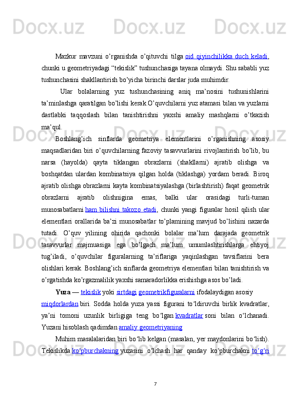 Mazkur   mavzuni   o’rganishda   o’qituvchi   tilga   oid   qiyinchilikka   duch   keladi ,
chunki u geometriyadagi “tekislik” tushunchasiga tayana olmaydi. Shu sababli yuz
tushunchasini shakllantirish bo’yicha birinchi darslar juda muhimdir.
  Ular   bolalarning   yuz   tushunchasining   aniq   ma’nosini   tushunishlarini
ta’minlashga qaratilgan bo’lishi kerak.O’quvchilarni yuz atamasi bilan va yuzlarni
dastlabki   taqqoslash   bilan   tanishtirishni   yaxshi   amaliy   mashqlarni   o’tkazish
ma’qul.
Boshlang’ich   sinflarda   geometriya   elementlarini   o’rganishning   asosiy
maqsadlaridan  biri   o’quvchilarning  fazoviy  tasavvurlarini   rivojlantirish   bo’lib,  bu
narsa   (hayolda)   qayta   tiklangan   obrazlarni   (shakllarni)   ajratib   olishga   va
boshqatdan   ulardan   kombinatsiya   qilgan   holda   (tiklashga)   yordam   beradi.   Biroq
ajratib olishga obrazlarni kayta kombinatsiyalashga (birlashtirish) faqat geometrik
obrazlarni   ajratib   olishnigina   emas,   balki   ular   orasidagi   turli-tuman
munosabatlarni   ham   bilishni   takozo   etadi ,   chunki   yangi   figuralar   hosil   qilish   ular
elementlari   orallarida   ba’zi   munosabatlar   to’plamining   mavjud   bo’lishini   nazarda
tutadi.   O’quv   yilining   ohirida   qachonki   bolalar   ma’lum   darajada   geometrik
tasavvurlar   majmuasiga   ega   bo’lgach   ma’lum   umumlashtirishlarga   ehtiyoj
tug’iladi,   o’quvchilar   figuralarning   ta’riflariga   yaqinlashgan   tavsiflarini   bera
olishlari kerak. Boshlang’ich sinflarda geometriya elementlari bilan tanishtirish va
o’rgatishda ko’rgazmalilik yaxshi samaradorlikka erishishga asos bo’ladi.
Yuza   —   tekislik   yoki   sirtdagi   geometrikfiguralarni   ifodalaydigan asosiy  
miqdorlardan   biri.   Sodda   holda   yuza   yassi   figurani   to ldiruvchi   birlik   kvadratlar,ʻ
ya ni   tomoni   uzunlik   birligiga   teng   bo lgan	
ʼ ʻ   kvadratlar   soni   bilan   o lchanadi.	ʻ
Yuzani hisoblash qadimdan   amaliy geometriyaning  
Muhim masalalaridan biri bo lib kelgan (masalan, yer maydonlarini bo lish).	
ʻ ʻ
Tekislikda   ko pburchakning	
ʻ   yuzasini   o lchash   har   qanday   ko pburchakni	ʻ ʻ   to g ri	ʻ ʻ
7 