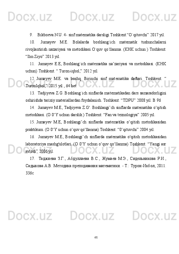 9.  Bikbo е va.N.U. 4- sinf mat е matika darsligi.Toshk е nt.“O`qituvchi” 2017 yil. 
10.   Jumay е v   M.E.   Bolalarda   boshlang`ich   matematik   tushunchalarni
rivojlantirish nazariyasi va metodikasi O`quv qo`llanma. (KHK uchun ) Toshk е nt.
“Ilm Ziyo” 2013 yil. 
11.   Jumay е v   E.E,   Boshlang`ich   mat е matika   na’zariyasi   va   m е todikasi.   (KHK
uchun) Toshk е nt. “ Turon-iqbol,” 2012 yil. 
12. Jumay е v   M.E.   va   boshq.   Birinchi   sinf   mat е matika   daftari.   Toshk е nt.   “
TuronIqbol,” 2015 yil., 64 b е t 
13.  Tadjiyeva Z.G. Boshlang`ich sinflarda mat е matikadan dars samaradorligini
oshirishda tarixiy materiallardan foydalanish. Toshk е nt. “TDPU” 2008 yil. B 96 
14.   Jumayev M.E, Tadjiyeva Z.G'. Boshlangi’ch sinflarda matematika o‘qitish
metodikasi. (O 0‘Y uchun darslik.) Toshkent. “Fan va texnologiya” 2005 yil. 
15. Jumayev   M.E,   Boshlangi’ch   sinflarda   matematika   o‘qitish   metodikasidan
praktikum. (O 0‘Y uchun o‘quv qo‘llanma) Toshkent. “0‘qituvchi” 2004 yil. 
16.   Jumayev   M.E,   Boshlangi’ch   sinflarda   matematika   o'qitish   metodikasidan
laboratoriya mashg'ulotlari. (O 0‘Y uchun o‘quv qo‘llanma) Toshkent. “Yangi asr
avlodi” 2006 yil. 
17.   Таджиева   З.Г.,   Абдуллаева   B . C .,   Жумаев   М.Э.,   Сидельникова   Р.И.,
Садыкова А.В. Методика преподавания математики. - Т.: Турон-Икбол, 2011.
336 с
61 