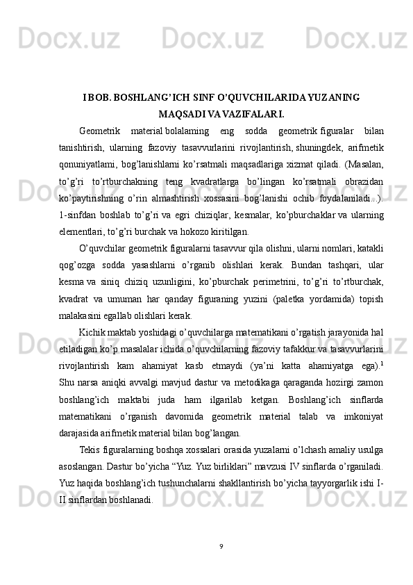 I BOB. BOSHLANG’ICH SINF O’QUVCHILARIDA YUZANING
MAQSADI VA VAZIFALARI.
Geometrik   material   bolalaming   eng   sodda   geometrik   figuralar   bilan
tanishtirish ,   ularning   fazoviy   tasavvurlarini   rivojlantirish,   shuningdek ,   arifmetik
qonuniyatlami,   bog’lanishlarni   ko’rsatmali   maqsadlariga   xizmat   qiladi.   (Masalan,
to’g’ri   to’rtburchakning   teng   kvadratlarga   bo’lingan   ko’rsatmali   obrazidan
ko’paytirishning   o’rin   almashtirish   xossasini   bog’lanishi   ochib   foydalaniladi...).
1-sinfdan   boshlab   to’g’ri   va   egri   chiziqlar ,   kesmalar,   ko’pburchaklar   va   ularning
elementlari , to’g’ri burchak va hokozo kiritilgan.
O’quvchilar geometrik figuralarni tasavvur qila olishni,   ularni nomlari , katakli
qog’ozga   sodda   yasashlarni   o’rganib   olishlari   kerak.   Bundan   tashqari,   ular
kesma   va   siniq   chiziq   uzunligini ,   ko’pburchak   perimetrini,   to’g’ri   to’rtburchak,
kvadrat   va   umuman   har   qanday   figuraning   yuzini   (paletka   yordamida)   topish
malakasini egallab olishlari kerak.
Kichik maktab yoshidagi o’quvchilarga matematikani o’rgatish jarayonida hal
etiladigan ko’p masalalar ichida o’quvchilarning fazoviy tafakkur va tasavvurlarini
rivojlantirish   kam   ahamiyat   kasb   etmaydi   (ya’ni   katta   ahamiyatga   ega). 1
Shu   narsa   aniqki   avvalgi   mavjud   dastur   va   metodikaga   qaraganda   hozirgi   zamon
boshlang’ich   maktabi   juda   ham   ilgarilab   ketgan.   Boshlang’ich   sinflarda
matematikani   o’rganish   davomida   geometrik   material   talab   va   imkoniyat
darajasida arifmetik material bilan bog’langan.
Tekis figuralarning boshqa xossalari orasida yuzalarni o’lchash amaliy usulga
asoslangan. Dastur bo’yicha “Yuz. Yuz birliklari” mavzusi IV sinflarda o’rganiladi.
Yuz haqida boshlang’ich tushunchalarni shakllantirish bo’yicha tayyorgarlik ishi I-
II sinflardan boshlanadi.
9 