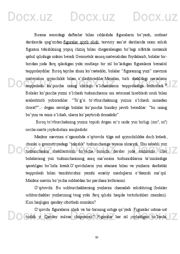 Bosma   asosidagi   daftarlar   bilan   ishlashda   figuralarni   bo’yash,   mehnat
darslarida   qog’ozdan   figuralar   qiyib   olish ,   tasviriy   san’at   darslarida   rasm   solish
figurani   tekislikning   yopiq   chiziq   bilan   chegaralangan   bo’lagi   sifatida   mexanik
qabul qilishiga imkon beradi.Geometrik sanoq materialidan foydalanib, bolalar bir-
biridan   juda   farq   qiladigan   yoki   mutlaqo   bir   xil   bo’ladigan   figuralami   bemalol
taqqoslaydilar. Biroq tajriba shuni ko’rsatadiki, bolalar “figuraning yuzi” mavzusi
materialini   qiyinchilik   bilan   o’zlashtiradilar.Masalan,   turli   shakldagi   narsalarni
taqqoslash   ko’pincha   uning   chiziqli   o’lchamlarini   taqqoslashga   keltiriladi. 13
Bolalar ko’pincha yuzni o’lchash tushunchasini uni ratsional hisoblash usuli bilan
aralashtirib   yuboradilar.   ”To’g’ri   to’rtburchakning   yuzini   o’lchash   nimadan
iborat?”,-   degan   savolga   bolalar   ko’pincha   bunday   javob   beradilar:   ”bu   uning
bo’yini va enini o’lchab, ularni ko’paytirish demakdir”.
  Biroq   to’rtburchakning   yuzini   topish   degan   so’z   unda   yuz   birligi   (sm 2
,   m 2
)
necha marta joylashshini aniqlashdir.
Mazkur   mavzuni   o’rganishda   o’qituvchi   tilga   oid   qiyinchilikka   duch   keladi ,
chunki u geometriyadagi “tekislik” tushunchasiga tayana olmaydi. Shu sababli yuz
tushunchasini   shakllantirish   bo’yicha   birinchi   darslar   juda   muhimdir.   Ular
bolalarning   yuz   tushunchasining   aniq   ma’nosini   tushunishlarini   ta’minlashga
qaratilgan   bo’lishi   kerak.O’quvchilarni   yuz   atamasi   bilan   va   yuzlarni   dastlabki
taqqoslash   bilan   tanishtirishni   yaxshi   amaliy   mashqlarni   o’tkazish   ma’qul.
Mazkur mavzu bo’yicha suhbatdan bir parchani keltiramiz.
O’qituvchi.   Bu   uchburchaklarning   yuzlarini   chamalab   solishtiring   (bolalar
uchburchaklar   yuzlarining   teng   yoki   farq   qilishi   haqida   tortishishlari   mumkin).
Kim haqligini qanday isbotlash mumkin?
O’quvchi figuralarni oladi va bir-birining ustiga qo’yadi. Figuralar ustma-ust
tushdi   y.   Qanday   xulosa   chiqaramiz?   Figuralar   har   xil   joylashgan   bo’lsada,
10 