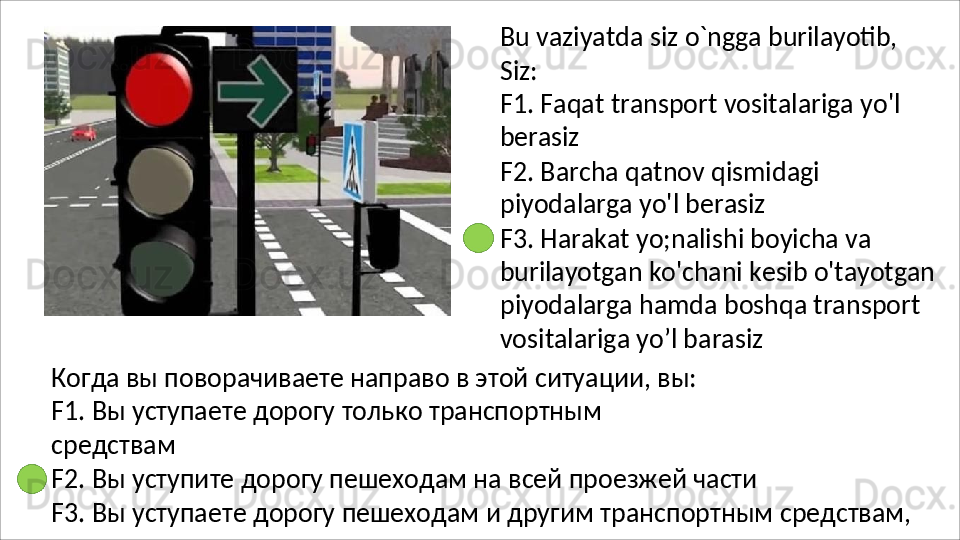 Bu   vaziyatda   siz   o`ngga   burilayotib,
Siz:
F1.   Faqat   transport   vositalariga   yo'l 
berasiz
F2.   Barcha   qatnov   qismidagi 
piyodalarga yo'l berasiz
F3. Harakat yo;nalishi boyicha va 
burilayotgan   ko'chani   kesib   o'tayotgan 
piyodalarga hamda boshqa transport 
vositalariga yo’l barasiz
Когда вы поворачиваете направо в этой ситуации, вы: 
F1.   Вы   уступаете   дорогу   только   транспортным  
средствам
F2.   Вы   уступите   дорогу   пешеходам   на   всей   проезжей   части
F3.   Вы   уступаете   дорогу   пешеходам   и   другим   транспортным   средствам,