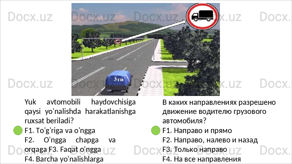 Yuk   avtomobili   haydovchisiga
qaysi   yo'nalishda   harakatlanishga
ruxsat  beriladi?
F1.   To'g'riga   va   o'ngga
F2.   O'ngga   chapga   va
orqaga F3. Faqat o'ngga
F4.   Barcha   yo'nalishlarga В   каких   направлениях   разрешено 
движение водителю грузового 
автомобиля?
F1.   Направо   и   прямо
F2.   Направо,   налево   и   назад 
F3. Только направо
F4.   На   все   направления