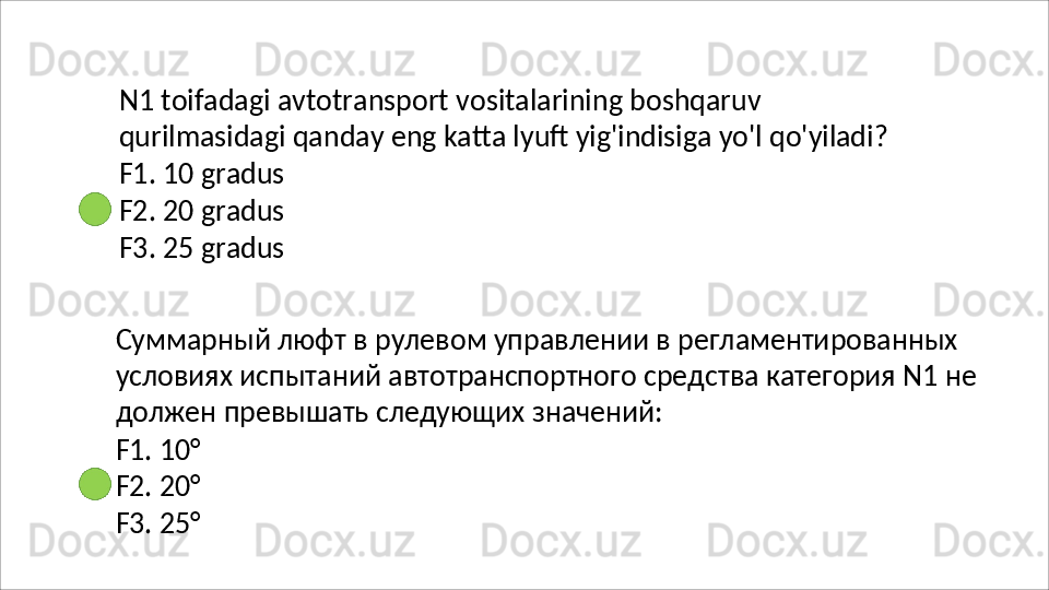 N1   toifadagi   avtotransport   vositalarining   boshqaruv  
qurilmasidagi qanday eng katta lyuft yig'indisiga yo'l qo'yiladi?
F1.   10   gradus
F2.   20   gradus
F3.   25   gradus
Суммарный люфт в рулевом управлении в регламентированных 
условиях   испытаний   автотранспортного   средства   категория   N1   не 
должен превышать следующих значений:
F1.   10°
F2.   20°
F3.   25°
