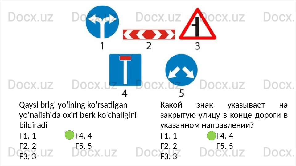 Qaysi brlgi yo'lning ko'rsatilgan 
yo'nalishida   oxiri   berk   ko'chaligini
bildiradi
F1.   1 F4.   4
F2.   2 F5.   5
F3.   3 Какой   знак   указывает   на
закрытую  улицу   в   конце   дороги   в
указанном  направлении?
F1.   1 F4.   4
F2.   2 F5.   5
F3.   3 
