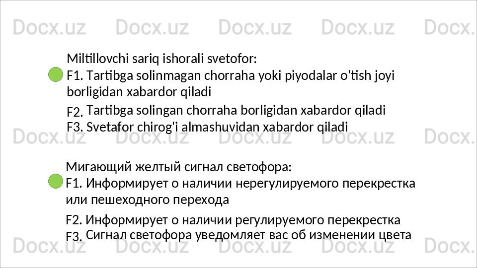 Miltillovchi   sariq   ishorali   svetofor:
F1.   Tartibga   solinmagan   chorraha   yoki   piyodalar   o'tish   joyi
borligidan xabardor qiladi
F2.   Tartibga   solingan   chorraha   borligidan   xabardor   qiladi 
F3. Svetafor chirog'i almashuvidan xabardor qiladi
.
Мигающий   желтый   сигнал   светофора:
F1.   Информирует   о   наличии   нерегулируемого   перекрестка 
или пешеходного перехода
F2. Информирует о наличии регулируемого перекрестка 
F3.   Сигнал   светофора   уведомляет   вас   об   изменении   цвета
.