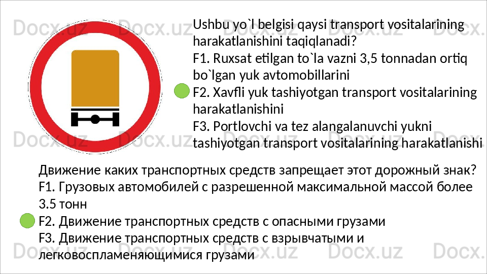 Ushbu   yo`l   belgisi   qaysi   transport   vositalarining
harakatlanishini   taqiqlanadi?
F1.   Ruxsat   etilgan   to`la   vazni   3,5   tonnadan   ortiq 
bo`lgan yuk avtomobillarini
F2.   Xavfli   yuk   tashiyotgan   transport   vositalarining 
harakatlanishini
F3. Portlovchi va tez alangalanuvchi yukni 
tashiyotgan   transport   vositalarining   harakatlanishi
Движение   каких   транспортных   средств   запрещает   этот   дорожный   знак? 
F1. Грузовых автомобилей с разрешенной максимальной массой более
3.5   тонн
F2.   Движение   транспортных   средств   с   опасными   грузами 
F3. Движение транспортных средств с взрывчатыми и 
легковоспламеняющимися грузами 