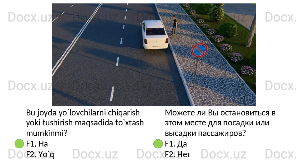 Bu   joyda   yo`lovchilarni   chiqarish  
yoki tushirish maqsadida to`xtash 
mumkinmi?
F1.   Ha
F2.   Yo`q Можете   ли   Вы   остановиться   в 
этом месте для посадки или 
высадки пассажиров?
F1.   Да
F2.   Нет 
