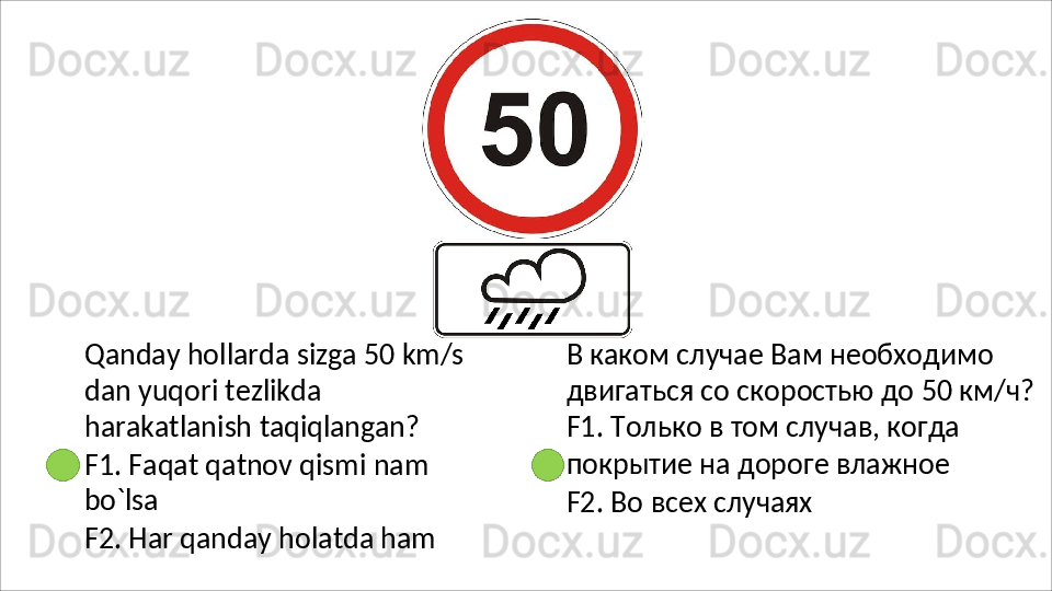 Qanday hollarda sizga 50 km/s 
dan   yuqori   tezlikda  
harakatlanish  taqiqlangan?
F1.   Faqat   qatnov   qismi   nam 
bo`lsa
F2.   Har   qanday   holatda   ham В каком случае Вам необходимо 
двигаться   со   скоростью   до   50   км/ч? 
F1. Только в том случав, когда 
покрытие на дороге влажное
F2.   Во   всех   случаях