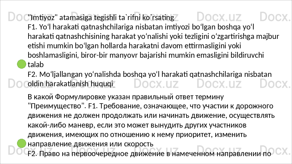"Imtiyoz"   atamasiga   tegishli   ta`rifni   ko`rsating
F1.   Yo‘l   harakati   qatnashchilariga   nisbatan   imtiyozi   bo‘lgan   boshqa   yo‘l  
harakati qatnashchisining harakat yo‘nalishi yoki tezligini o‘zgartirishga majbur
etishi mumkin bo‘lgan hollarda harakatni davom ettirmasligini yoki 
boshlamasligini, biror-bir manyovr bajarishi mumkin emasligini bildiruvchi 
talab
F2.   Mo‘ljallangan   yo‘nalishda   boshqa   yo‘l   harakati   qatnashchilariga   nisbatan 
oldin harakatlanish huquqi
.
В   какой   Формулировке   указан   правильный   ответ   термину  
"Преимущество". F1. Требование, означающее, что участии к дорожного 
движения не должен продолжать или начинать движение, осуществлять 
какой-либо маневр, если это может вынудить других участников 
движения, имеющих по отношению к нему приоритет, изменить 
направление движения или  скорость
F2.   Право   на   первоочередное   движение   в   намеченном   направлении   по  
