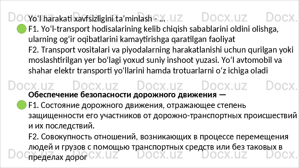 Yo‘l   harakati   xavfsizligini   ta’minlash   -   ...
F1.   Yo‘l-transport   hodisalarining   kelib   chiqish   sabablarini   oldini   olishga, 
ularning og‘ir oqibatlarini kamaytirishga qaratilgan faoliyat
F2.   Transport   vositalari   va   piyodalarning   harakatlanishi   uchun   qurilgan   yoki 
moslashtirilgan yer bo‘lagi yoxud suniy inshoot yuzasi. Yo‘l avtomobil va 
shahar elektr transporti yo‘llarini hamda trotuarlarni o‘z ichiga oladi
Обеспечение   безопасности   дорожного   движения   —
F1. Состояние дорожного движения, отражающее степень 
защищенности   его   участников   от   дорожно-транспортных   происшествий
и их последствий.
F2.   Совокупность   отношений,   возникающих   в   процессе   перемещения 
людей и грузов с помощью транспортных средств или без таковых в 
пределах дорог