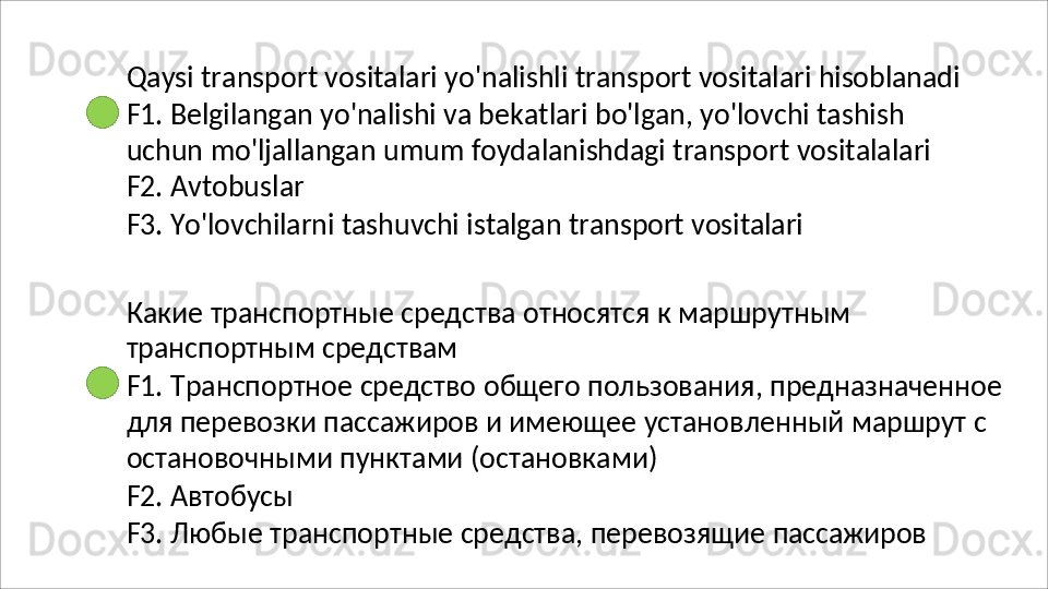 Qaysi   transport   vositalari   yo'nalishli   transport   vositalari   hisoblanadi
F1. Belgilangan yo'nalishi va bekatlari bo'lgan, yo'lovchi tashish 
uchun   mo'ljallangan   umum   foydalanishdagi   transport   vositalalari
F2. Avtobuslar
F3.   Yo'lovchilarni   tashuvchi   istalgan   transport   vositalari
Какие   транспортные   средства   относятся   к   маршрутным 
транспортным средствам
F1.   Транспортное   средство   общего   пользования,   предназначенное 
для перевозки пассажиров и имеющее установленный маршрут с 
остановочными пунктами (остановками)
F2.   Автобусы
F3.   Любые   транспортные   средства,   перевозящие   пассажиров