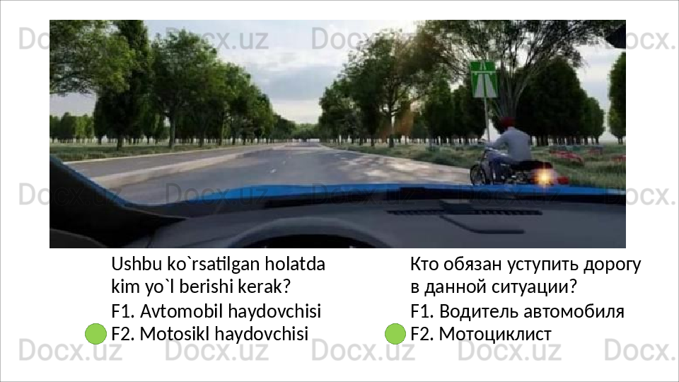 Ushbu   ko`rsatilgan   holatda
kim yo`l berishi kerak?
F1.   Avtomobil   haydovchisi 
F2. Motosikl haydovchisi Кто   обязан   уступить   дорогу 
в данной ситуации?
F1.   Водитель   автомобиля 
F2. Мотоциклист 
