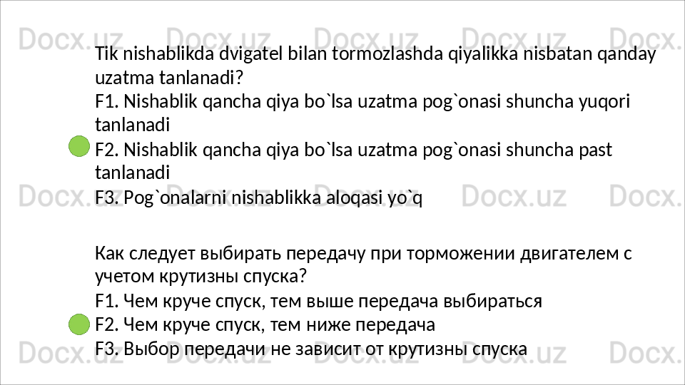 Tik   nishablikda   dvigatel   bilan   tormozlashda   qiyalikka   nisbatan   qanday
uzatma   tanlanadi?
F1.   Nishablik   qancha   qiya   bo`lsa   uzatma   pog`onasi   shuncha   yuqori 
tanlanadi
F2.   Nishablik   qancha   qiya   bo`lsa   uzatma   pog`onasi   shuncha   past 
tanlanadi
F3.   Pog`onalarni   nishablikka   aloqasi   yo`q
Как   следует   выбирать   передачу   при   торможении   двигателем   с 
учетом крутизны спуска?
F1.   Чем   круче   спуск,   тем   выше   передача   выбираться 
F2. Чем круче спуск, тем ниже передача
F3.   Выбор   передачи   не   зависит   от   крутизны   спуска