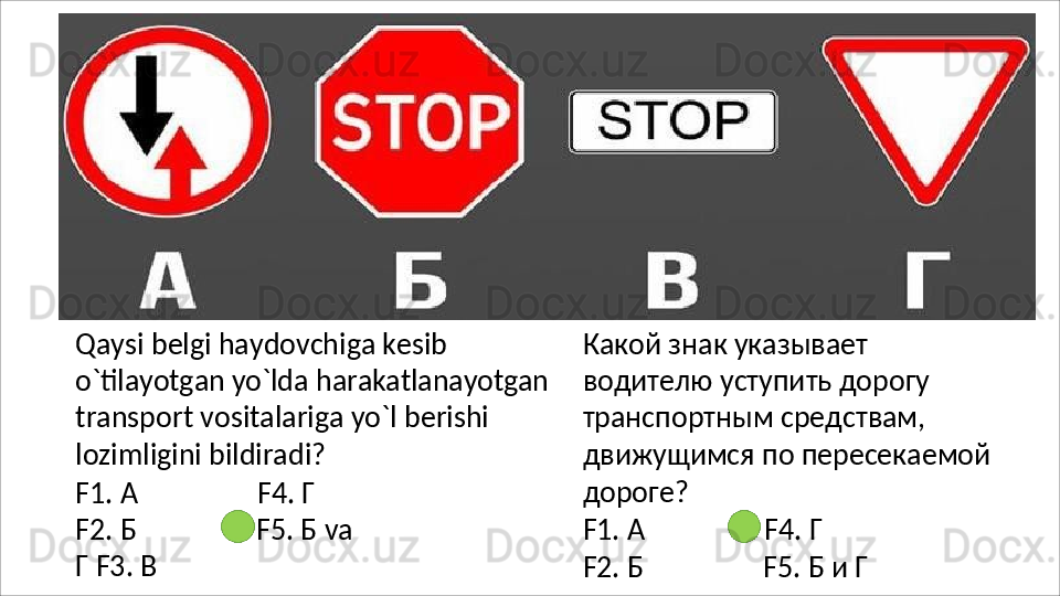 Qaysi belgi haydovchiga kesib 
o`tilayotgan   yo`lda   harakatlanayotgan
transport vositalariga yo`l berishi 
lozimligini bildiradi?
F1.   А F4.   Г
F2. Б F5.   Б   va  
Г F3. В Какой   знак   указывает  
водителю уступить дорогу 
транспортным средствам, 
движущимся по пересекаемой 
дороге?
F1.   А F4.   Г
F2. Б F5.   Б   и   Г
