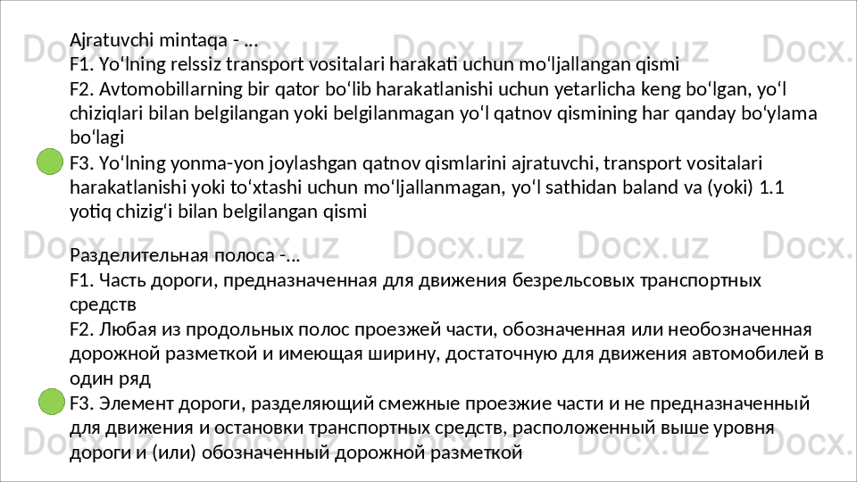 Ajratuvchi   mintaqa   -   ...
F1.   Yo‘lning   relssiz   transport   vositalari   harakati   uchun   mo‘ljallangan   qismi
F2. Avtomobillarning bir qator bo‘lib harakatlanishi uchun yetarlicha keng bo‘lgan, yo‘l 
chiziqlari   bilan   belgilangan   yoki   belgilanmagan   yo‘l   qatnov   qismining   har   qanday   bo‘ylama 
bo‘lagi
F3. Yo‘lning yonma-yon joylashgan qatnov qismlarini ajratuvchi, transport vositalari 
harakatlanishi   yoki   to‘xtashi   uchun   mo‘ljallanmagan,   yo‘l   sathidan   baland   va   (yoki)   1.1 
yotiq chizig‘i bilan belgilangan qismi
Разделительная   полоса   - ...
F1.   Часть   дороги,   предназначенная   для   движения   безрельсовых   транспортных
средств
F2. Любая из продольных полос проезжей части, обозначенная или необозначенная 
дорожной   разметкой   и   имеющая   ширину,   достаточную   для   движения   автомобилей   в 
один ряд
F3.   Элемент   дороги,   разделяющий   смежные   проезжие   части   и   не   предназначенный
для движения и остановки транспортных средств, расположенный выше уровня 
дороги и (или) обозначенный дорожной разметкой