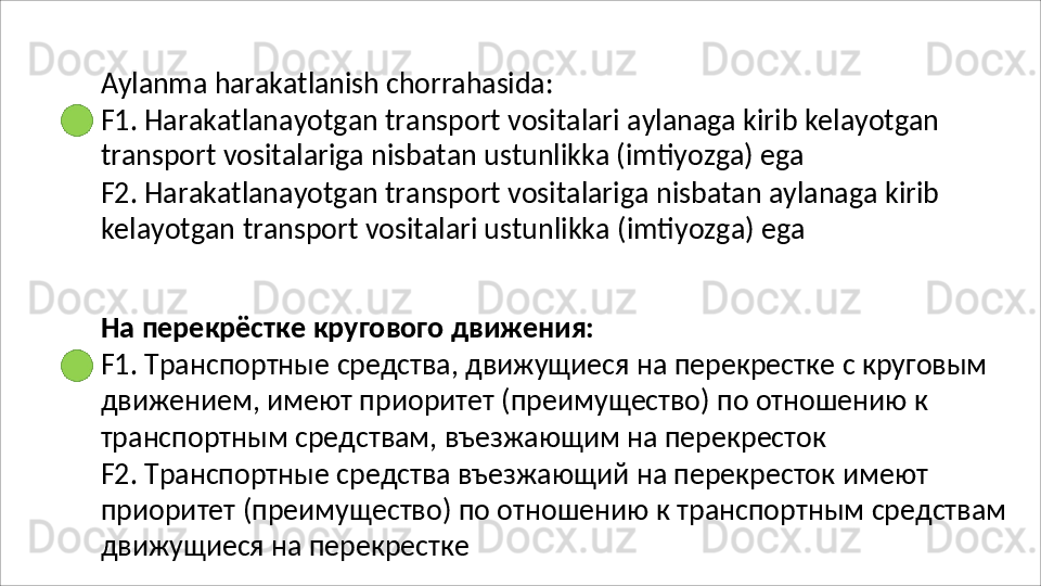 Aylanma   harakatlanish   chorrahasida:
F1.   Harakatlanayotgan   transport   vositalari   aylanaga   kirib   kelayotgan 
transport vositalariga nisbatan ustunlikka (imtiyozga) ega
F2.   Harakatlanayotgan   transport   vositalariga   nisbatan   aylanaga   kirib 
kelayotgan   transport vositalari ustunlikka   (imtiyozga)   ega
На   перекрёстке   кругового   движения:
F1.   Транспортные   средства,   движущиеся   на   перекрестке   с   круговым 
движением, имеют приоритет (преимущество) по отношению к 
транспортным средствам, въезжающим на перекресток
F2. Транспортные средства въезжающий на перекресток имеют 
приоритет   (преимущество)   по   отношению   к   транспортным   средствам 
движущиеся на перекрестке