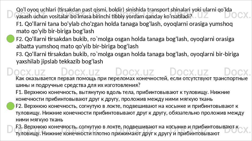 Qo'l   oyoq   uchlari   (tirsakdan   past   qismi,   boldir)   sinishida   transport   shinalari   yoki   ularni   qo'lda 
yasash uchun vositalar bo'lmasa birinchi tibbiy yordam qanday ko'rsatiladi?
F1.   Qo'llarni   tana   bo'ylab   cho'zgan   holda   tanaga   bog'lash,   oyoqlarni   orasiga   yumshoq 
mato qo'yib bir-biriga bog‘lash
F2.   Qo'llarni   tirsakdan   bukib,   ro`molga   osgan   holda   tanaga   bog'lash,   oyoqlarni   orasiga 
albatta yumshoq mato qo'yib bir-biriga bog‘lash
F3.   Qo'llarni   tirsakdan   bukib,   ro`molga   osgan   holda   tanaga   bog'lash,   oyoqlarni   bir-biriga 
yaxshilab jipslab tekkazib bog‘lash
Как   оказывается   первая   помощь   при   переломах   конечностей,   если   отсутствуют   транспортные 
шины и подручные средства для их изготовления?
F1.   Верхнюю   конечность,   вытянутую   вдоль   тела,   прибинтовывают   к   туловищу.   Нижние 
конечности прибинтовывают друг к другу, проложив между ними мягкую ткань
F2. Верхнюю конечность, согнутую в локте, подвешивают на косынке и прибинтовывают к 
туловищу.   Нижние   конечности   прибинтовывают   друг   к   другу,   обязательно   проложив   между 
ними мягкую ткань
F3.   Верхнюю   конечность,   согнутую   в   локте,   подвешивают   на   косынке   и   прибинтовывают   к 
туловищу. Нижние конечности плотно прижимают друг к другу и прибинтовывают 