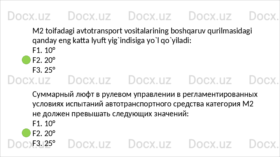 M2   toifadagi   avtotransport   vositalarining   boshqaruv   qurilmasidagi 
qanday eng katta lyuft yig`indisiga yo`l qo`yiladi:
F1.   10°
F2.   20°
F3.   25°
Суммарный   люфт   в   рулевом   управлении   в   регламентированных
условиях испытаний автотранспортного средства категория М2 
не должен превышать следующих значений:
F1.   10°
F2.   20°
F3.   25°