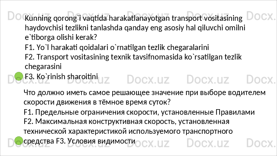 Kunning   qorong`i   vaqtida   harakatlanayotgan   transport   vositasining
haydovchisi   tezlikni   tanlashda   qanday   eng   asosiy   hal   qiluvchi   omilni
e`tiborga olishi kerak?
F1.   Yo`l   harakati   qoidalari   o`rnatilgan   tezlik   chegaralarini
F2.   Transport   vositasining   texnik   tavsifnomasida   ko`rsatilgan   tezlik 
chegarasini
F3.   Ko`rinish   sharoitini
Что   должно   иметь   самое   решающее   значение   при   выборе   водителем 
скорости движения в тёмное время суток?
F1. Предельные ограничения скорости, установленные Правилами 
F2. Максимальная конструктивная скорость, установленная 
технической   характеристикой   используемого   транспортного  
средства F3. Условия видимости