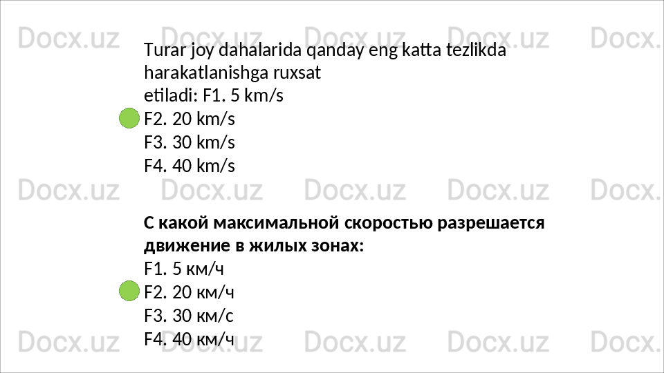 Turar   joy   dahalarida   qanday   eng   katta   tezlikda
harakatlanishga   ruxsat  
etiladi: F1. 5 km/s
F2.   20   km/s
F3.   30   km/s
F4.   40   km/s
С   какой   максимальной   скоростью   разрешается 
движение в жилых зонах:
F1.   5  км/ч
F2.   20   км/ч
F3.   30   км/с
F4.   40   км/ч