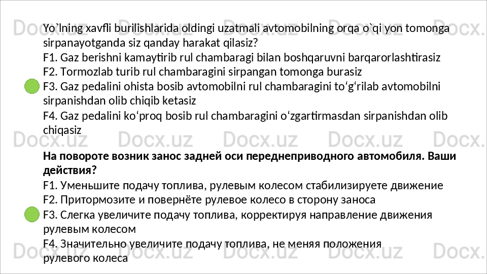 Yo`lning   xavfli   burilishlarida   oldingi   uzatmali   avtomobilning   orqa   o`qi   yon   tomonga
sirpanayotganda   siz   qanday   harakat   qilasiz?
F1.   Gaz   berishni   kamaytirib   rul   chambaragi   bilan   boshqaruvni   barqarorlashtirasiz 
F2. Tormozlab turib rul chambaragini sirpangan tomonga burasiz
F3.   Gaz   pedalini   ohista   bosib   avtomobilni   rul   chambaragini   to‘g‘rilab   avtomobilni 
sirpanishdan olib chiqib ketasiz
F4.   Gaz   pedalini   ko‘proq   bosib   rul   chambaragini   o‘zgartirmasdan   sirpanishdan   olib 
chiqasiz
На   повороте   возник   занос   задней   оси   переднеприводного   автомобиля.   Ваши 
действия?
F1.   Уменьшите   подачу   топлива,   рулевым   колесом   стабилизируете   движение 
F2. Притормозите и повернёте рулевое колесо в сторону заноса
F3.   Слегка   увеличите   подачу   топлива,   корректируя   направление   движения
рулевым колесом
F4.   Значительно   увеличите   подачу   топлива,   не   меняя   положения 
рулевого колеса 