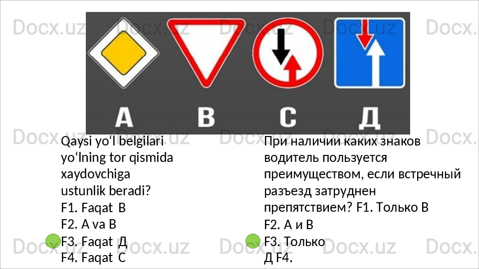 Qaysi yo‘l belgilari 
yo‘lning tor qismida 
xaydovchiga  
ustunlik beradi?
F1.   Faqat   В 
F2. А va В
F3.   Faqat   Д 
F4. Faqat   С При наличии каких знаков 
водитель пользуется 
преимуществом, если встречный 
разъезд   затруднен  
препятствием? F1. Только В
F2.   А   и   В
F3.   Только  
Д  F4.   