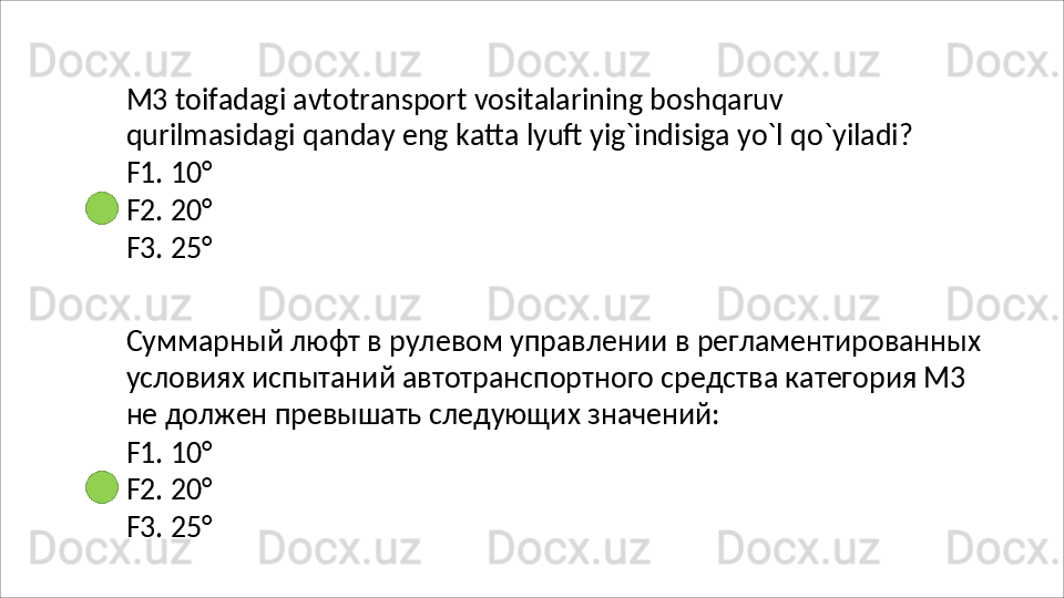 M3 toifadagi avtotransport vositalarining boshqaruv 
qurilmasidagi   qanday   eng   katta   lyuft   yig`indisiga   yo`l   qo`yiladi? 
F1. 10°
F2.   20°
F3.   25°
Суммарный   люфт   в   рулевом   управлении   в   регламентированных
условиях испытаний автотранспортного средства категория М3 
не должен превышать следующих значений:
F1.   10°
F2.   20°
F3.   25°