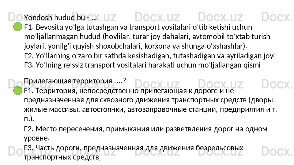 Yondosh   hudud   bu   -   ...
F1. Bevosita yo‘lga tutashgan va transport vositalari o‘tib ketishi uchun 
mo‘ljallanmagan   hudud   (hovlilar,   turar   joy   dahalari,   avtomobil   to‘xtab   turish 
joylari, yonilg‘i quyish shoxobchalari, korxona va shunga o‘xshashlar).
F2.   Yo‘llarning   o‘zaro   bir   sathda   kesishadigan,   tutashadigan   va   ayriladigan   joyi 
F3. Yo‘lning relssiz transport vositalari harakati uchun mo‘ljallangan qismi
Прилегающая   территория   - ...?
F1. Территория, непосредственно прилегающая к дороге и не 
предназначенная для сквозного движения транспортных средств (дворы, 
жилые   массивы,   автостоянки,   автозаправочные   станции,   предприятия   и   т.
п.).
F2.   Место   пересечения,   примыкания   или   разветвления   дорог   на   одном 
уровне.
F3.   Часть   дороги,   предназначенная   для   движения   безрельсовых
транспортных средств
.