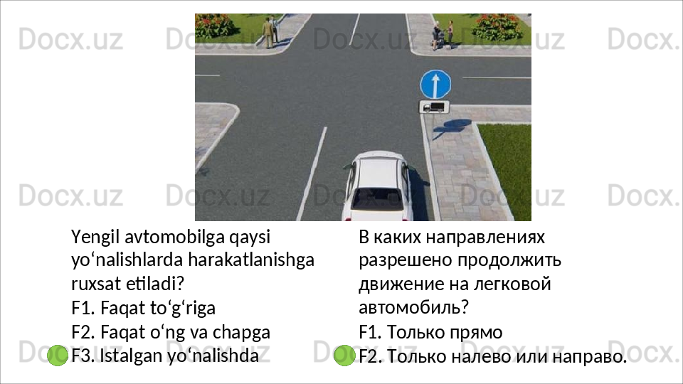 Yengil avtomobilga qaysi 
yo‘nalishlarda   harakatlanishga
ruxsat etiladi?
F1.   Faqat   to‘g‘riga
F2.   Faqat   o‘ng   va   chapga 
F3. Istalgan yo‘nalishda В   каких   направлениях  
разрешено продолжить 
движение на легковой 
автомобиль?
F1.   Только   прямо
F2.   Только   налево   или   направо.