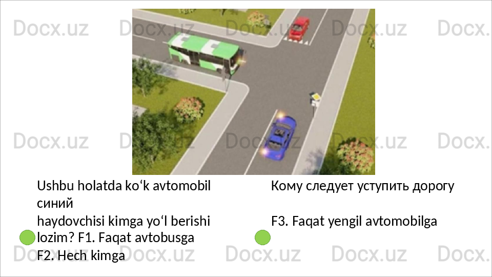 Ushbu   holatda   ko‘k   avtomobil Кому   следует   уступить   дорогу  
синий
haydovchisi   kimga   yo‘l   berishi  
lozim? F1. Faqat avtobusga
F2.   Hech   kimga F3.   Faqat   yengil   avtomobilga