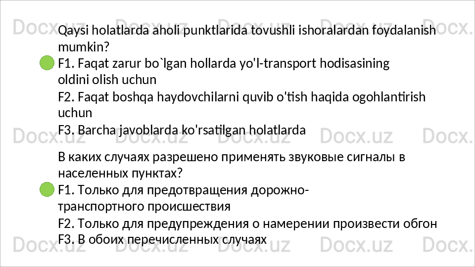 Qaysi   holatlarda   aholi   punktlarida   tovushli   ishoralardan   foydalanish
mumkin?
F1.   Faqat   zarur   bo`lgan   hollarda   yo'l-transport   hodisasining  
oldini olish uchun
F2.   Faqat   boshqa   haydovchilarni   quvib   o'tish   haqida   ogohlantirish 
uchun
F3.   Barcha   javoblarda   ko'rsatilgan   holatlarda
В   каких   случаях   разрешено   применять   звуковые   сигналы   в 
населенных пунктах?
F1.   Только   для   предотвращения   дорожно-
транспортного  происшествия
F2.   Только   для   предупреждения   о   намерении   произвести   обгон 
F3. В обоих перечисленных случаях